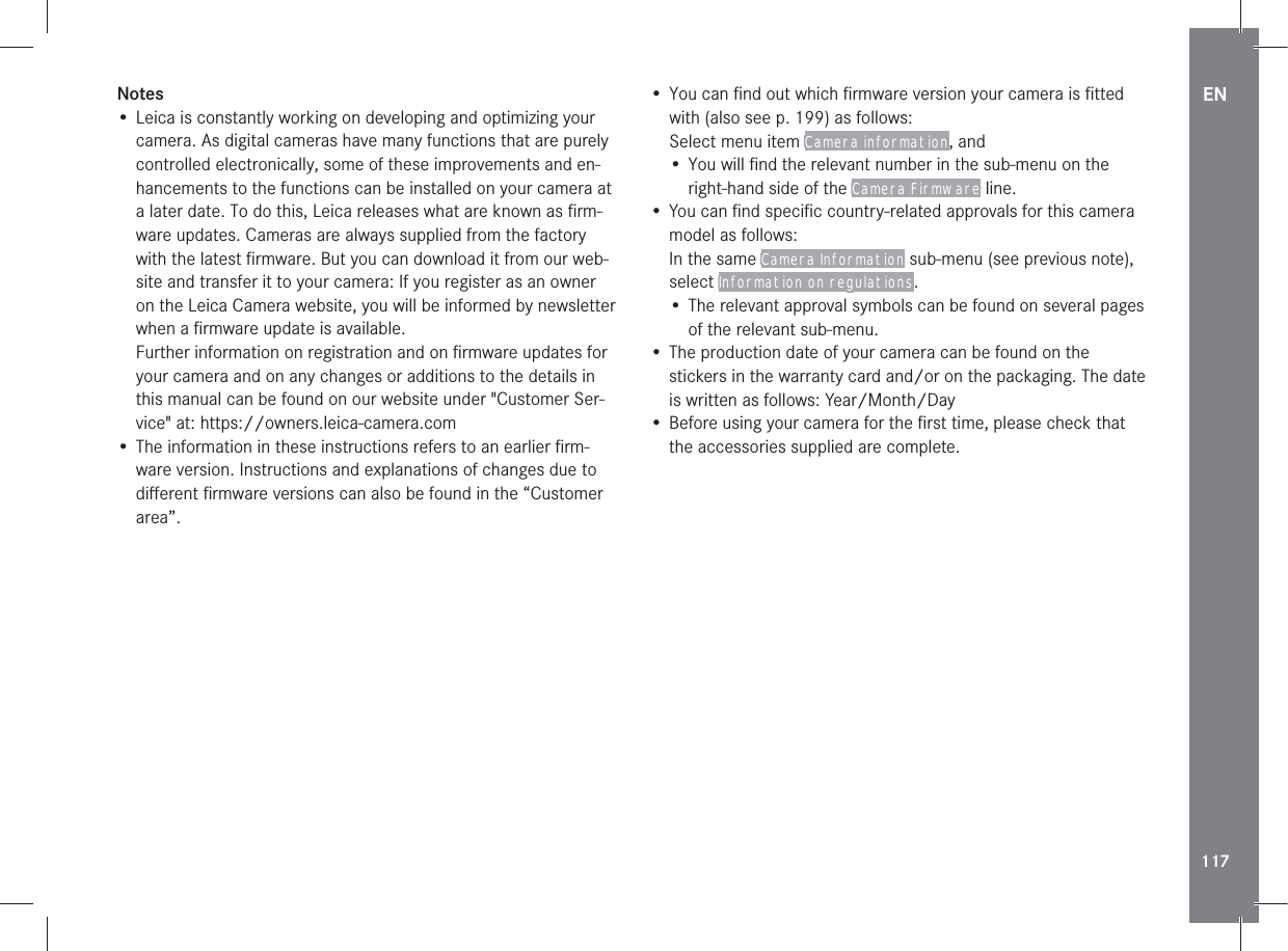 EN117Notes• Leica is constantly working on developing and optimizing your camera. As digital cameras have many functions that are purely controlled electronically, some of these improvements and en-hancements to the functions can be installed on your camera at a later date. To do this, Leica releases what are known as ﬁrm-ware updates. Cameras are always supplied from the factory with the latest ﬁrmware. But you can download it from our web-site and transfer it to your camera: If you register as an owner on the Leica Camera website, you will be informed by newsletter when a ﬁrmware update is available. Further information on registration and on ﬁrmware updates for your camera and on any changes or additions to the details in this manual can be found on our website under &quot;Customer Ser-vice&quot; at: https://owners.leica-camera.com• The information in these instructions refers to an earlier ﬁrm-ware version. Instructions and explanations of changes due to diﬀerent ﬁrmware versions can also be found in the “Customer area”.• You can ﬁnd out which ﬁrmware version your camera is ﬁtted with (also see p. 199) as follows:Select menu item Camera information, and• You will ﬁnd the relevant number in the sub-menu on the right-hand side of the Camera Firmware line.• You can ﬁnd speciﬁc country-related approvals for this camera model as follows:In the same Camera Information sub-menu (see previous note), select Information on regulations.• The relevant approval symbols can be found on several pages of the relevant sub-menu.• The production date of your camera can be found on the stickers in the warranty card and/or on the packaging. The date is written as follows: Year/Month/Day• Before using your camera for the ﬁrst time, please check that the accessories supplied are complete.