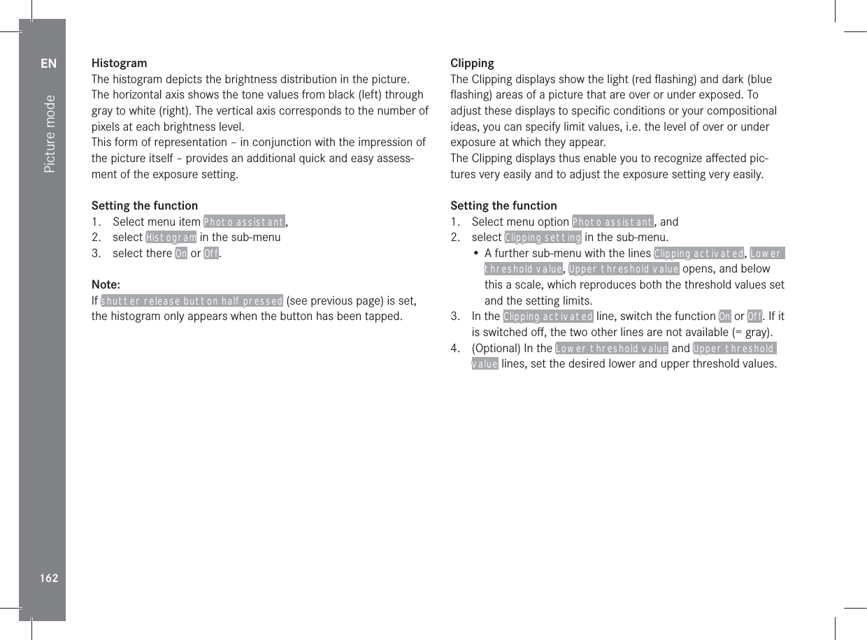 EN162Picture modeHistogramThe histogram depicts the brightness distribution in the picture. The horizontal axis shows the tone values from black (left) through gray to white (right). The vertical axis corresponds to the number of pixels at each brightness level.This form of representation – in conjunction with the impression of the picture itself – provides an additional quick and easy assess-ment of the exposure setting.Setting the function1.  Select menu item Photo assistant,2. select Histogram in the sub-menu3. select there On or Off.Note:If shutter release button half pressed (see previous page) is set, the histogram only appears when the button has been tapped.ClippingThe Clipping displays show the light (red ﬂashing) and dark (blue ﬂashing) areas of a picture that are over or under exposed. To adjust these displays to speciﬁc conditions or your compositional ideas, you can specify limit values, i.e. the level of over or under exposure at which they appear.The Clipping displays thus enable you to recognize aﬀected pic-tures very easily and to adjust the exposure setting very easily.Setting the function1.  Select menu option Photo assistant, and2. select Clipping setting in the sub-menu.• A further sub-menu with the lines Clipping activated, Lower threshold value, Upper threshold value opens, and below this a scale, which reproduces both the threshold values set and the setting limits.3. In the Clipping activated line, switch the function On or Off. If it is switched oﬀ, the two other lines are not available (= gray).4.  (Optional) In the Lower threshold value and Upper threshold value lines, set the desired lower and upper threshold values.
