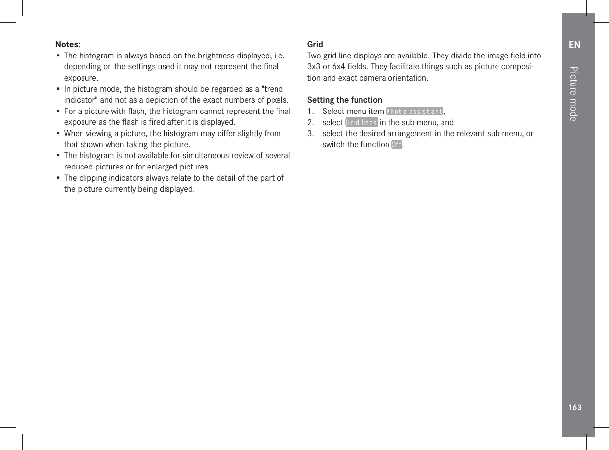 EN163Picture modeNotes:• The histogram is always based on the brightness displayed, i.e. depending on the settings used it may not represent the ﬁnal exposure.• In picture mode, the histogram should be regarded as a &quot;trend indicator&quot; and not as a depiction of the exact numbers of pixels.• For a picture with ﬂash, the histogram cannot represent the ﬁnal exposure as the ﬂash is ﬁred after it is displayed.• When viewing a picture, the histogram may diﬀer slightly from that shown when taking the picture.• The histogram is not available for simultaneous review of several reduced pictures or for enlarged pictures.• The clipping indicators always relate to the detail of the part of the picture currently being displayed.GridTwo grid line displays are available. They divide the image ﬁeld into 3x3 or 6x4 ﬁelds. They facilitate things such as picture composi-tion and exact camera orientation.Setting the function1.  Select menu item Photo assistant, 2. select Grid lines in the sub-menu, and3.  select the desired arrangement in the relevant sub-menu, or switch the function Off.