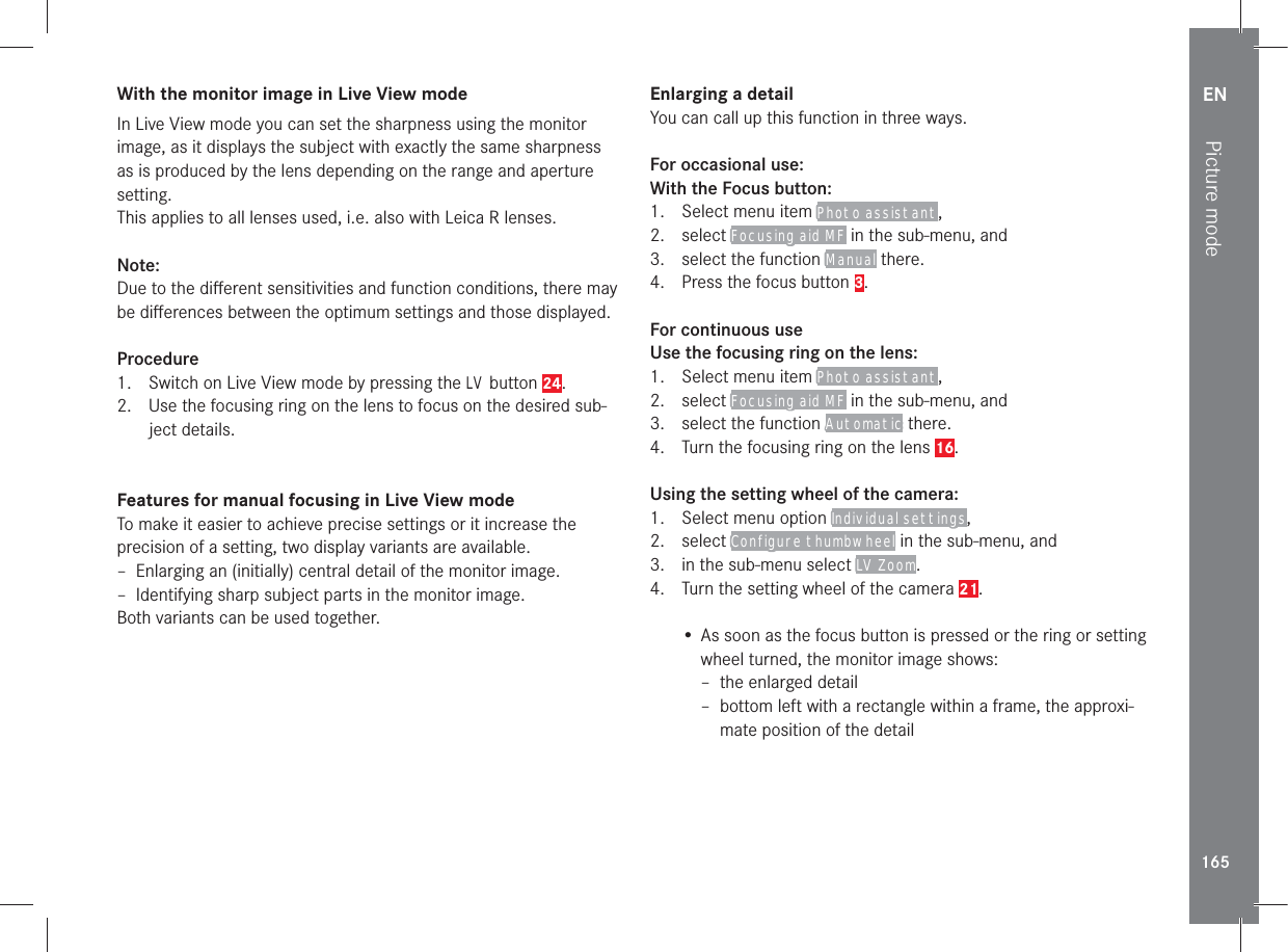 EN165Picture modeWith the monitor image in Live View modeIn Live View mode you can set the sharpness using the monitor image, as it displays the subject with exactly the same sharpness as is produced by the lens depending on the range and aperture setting.This applies to all lenses used, i.e. also with Leica R lenses.Note:Due to the diﬀerent sensitivities and function conditions, there may be diﬀerences between the optimum settings and those displayed.Procedure1.  Switch on Live View mode by pressing the LV button 24.2.  Use the focusing ring on the lens to focus on the desired sub-ject details.Features for manual focusing in Live View modeTo make it easier to achieve precise settings or it increase the precision of a setting, two display variants are available. – Enlarging an (initially) central detail of the monitor image. – Identifying sharp subject parts in the monitor image.Both variants can be used together.Enlarging a detailYou can call up this function in three ways.For occasional use:With the Focus button:1.  Select menu item Photo assistant,2. select Focusing aid MF in the sub-menu, and3.  select the function Manual there.4.  Press the focus button 3.For continuous useUse the focusing ring on the lens:1.  Select menu item Photo assistant,2. select Focusing aid MF in the sub-menu, and3.  select the function Automatic there.4.  Turn the focusing ring on the lens 16.Using the setting wheel of the camera:1.  Select menu option Individual settings,2. select Configure thumbwheel in the sub-menu, and3.  in the sub-menu select LV Zoom.4.  Turn the setting wheel of the camera 21.• As soon as the focus button is pressed or the ring or setting wheel turned, the monitor image shows: – the enlarged detail – bottom left with a rectangle within a frame, the approxi-mate position of the detail
