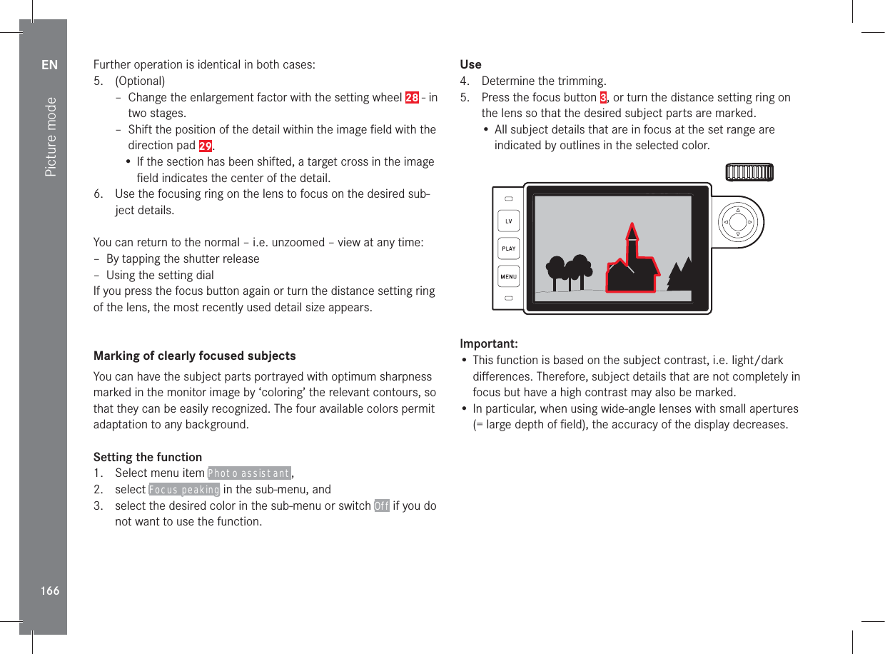 EN166Picture modeFurther operation is identical in both cases:5. (Optional) – Change the enlargement factor with the setting wheel 28 - in two stages. – Shift the position of the detail within the image ﬁeld with the direction pad 29.• If the section has been shifted, a target cross in the image ﬁeld indicates the center of the detail.6.  Use the focusing ring on the lens to focus on the desired sub-ject details.You can return to the normal – i.e. unzoomed – view at any time: – By tapping the shutter release – Using the setting dialIf you press the focus button again or turn the distance setting ring of the lens, the most recently used detail size appears.Marking of clearly focused subjects You can have the subject parts portrayed with optimum sharpness marked in the monitor image by ‘coloring’ the relevant contours, so that they can be easily recognized. The four available colors permit adaptation to any background.Setting the function1.  Select menu item Photo assistant,2. select Focus peaking in the sub-menu, and3.  select the desired color in the sub-menu or switch Off if you do not want to use the function.Use4.  Determine the trimming.5.  Press the focus button 3, or turn the distance setting ring on the lens so that the desired subject parts are marked.• All subject details that are in focus at the set range are indicated by outlines in the selected color.9992.8 1/8000 12500ISO EV Important:• This function is based on the subject contrast, i.e. light/dark diﬀerences. Therefore, subject details that are not completely in focus but have a high contrast may also be marked.• In particular, when using wide-angle lenses with small apertures (= large depth of ﬁeld), the accuracy of the display decreases.