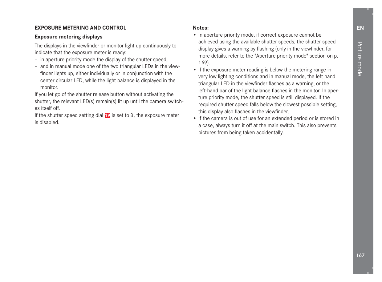 EN167Picture modeEXPOSURE METERING AND CONTROLExposure metering displaysThe displays in the viewﬁnder or monitor light up continuously to indicate that the exposure meter is ready:  – in aperture priority mode the display of the shutter speed,  – and in manual mode one of the two triangular LEDs in the view-ﬁnder lights up, either individually or in conjunction with the center circular LED, while the light balance is displayed in the monitor.If you let go of the shutter release button without activating the shutter, the relevant LED(s) remain(s) lit up until the camera switch-es itself oﬀ.If the shutter speed setting dial 19 is set to B, the exposure meter is disabled.Notes:• In aperture priority mode, if correct exposure cannot be achieved using the available shutter speeds, the shutter speed display gives a warning by ﬂashing (only in the viewﬁnder, for more details, refer to the &quot;Aperture priority mode&quot; section on p. 169).• If the exposure meter reading is below the metering range in very low lighting conditions and in manual mode, the left hand triangular LED in the viewﬁnder ﬂashes as a warning, or the left-hand bar of the light balance ﬂashes in the monitor. In aper-ture priority mode, the shutter speed is still displayed. If the required shutter speed falls below the slowest possible setting, this display also ﬂashes in the viewﬁnder. • If the camera is out of use for an extended period or is stored in a case, always turn it oﬀ at the main switch. This also prevents pictures from being taken accidentally.