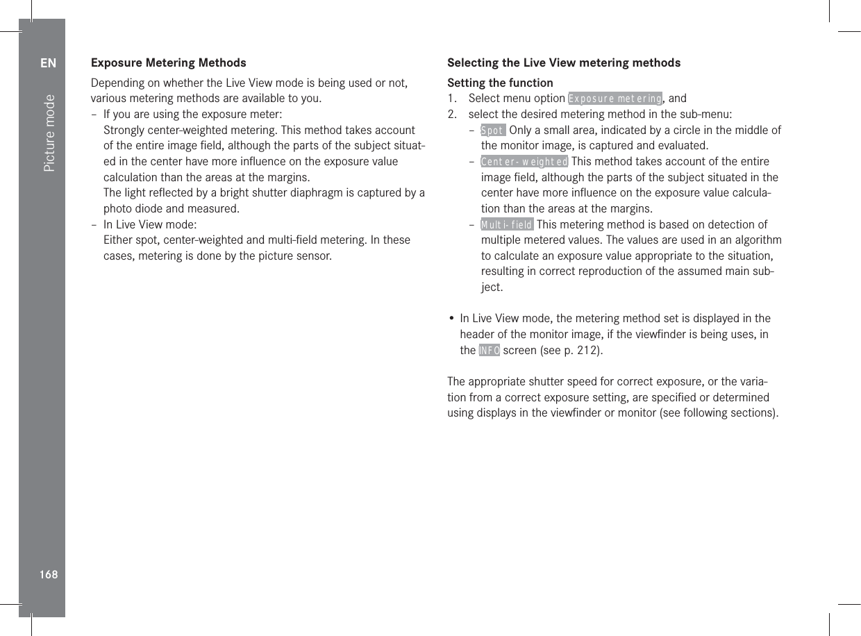 EN168Picture modeExposure Metering MethodsDepending on whether the Live View mode is being used or not, various metering methods are available to you. – If you are using the exposure meter:Strongly center-weighted metering. This method takes account of the entire image ﬁeld, although the parts of the subject situat-ed in the center have more inﬂuence on the exposure value calculation than the areas at the margins.The light reﬂected by a bright shutter diaphragm is captured by a photo diode and measured. – In Live View mode:Either spot, center-weighted and multi-ﬁeld metering. In these cases, metering is done by the picture sensor.Selecting the Live View metering methodsSetting the function1.  Select menu option Exposure metering, and2.  select the desired metering method in the sub-menu: – Spot  Only a small area, indicated by a circle in the middle of the monitor image, is captured and evaluated.  – Center-weighted This method takes account of the entire image ﬁeld, although the parts of the subject situated in the center have more inﬂuence on the exposure value calcula-tion than the areas at the margins. – Multi-field  This metering method is based on detection of multiple metered values. The values are used in an algorithm to calculate an exposure value appropriate to the situation, resulting in correct reproduction of the assumed main sub-ject.• In Live View mode, the metering method set is displayed in the header of the monitor image, if the viewﬁnder is being uses, in the INFO screen (see p. 212).The appropriate shutter speed for correct exposure, or the varia-tion from a correct exposure setting, are speciﬁed or determined using displays in the viewﬁnder or monitor (see following sections).