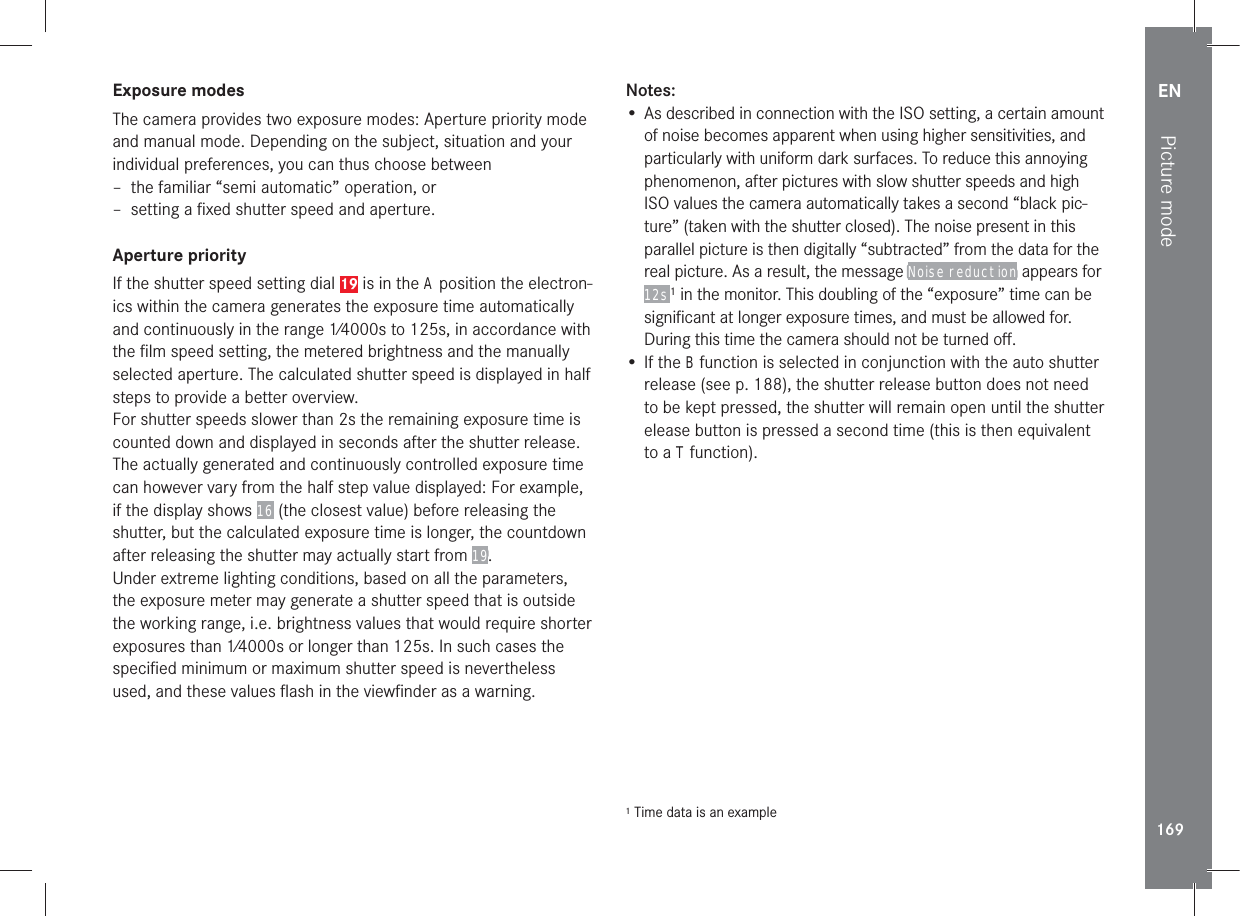 EN169Picture modeExposure modesThe camera provides two exposure modes: Aperture priority mode and manual mode. Depending on the subject, situation and your individual preferences, you can thus choose between  – the familiar “semi automatic” operation, or – setting a ﬁxed shutter speed and aperture.Aperture priorityIf the shutter speed setting dial 19 is in the A position the electron-ics within the camera generates the exposure time automatically and continuously in the range 1⁄4000s to 125s, in accordance with the ﬁlm speed setting, the metered brightness and the manually selected aperture. The calculated shutter speed is displayed in half steps to provide a better overview.For shutter speeds slower than 2s the remaining exposure time is counted down and displayed in seconds after the shutter release. The actually generated and continuously controlled exposure time can however vary from the half step value displayed: For example, if the display shows 16 (the closest value) before releasing the shutter, but the calculated exposure time is longer, the countdown after releasing the shutter may actually start from 19. Under extreme lighting conditions, based on all the parameters, the exposure meter may generate a shutter speed that is outside the working range, i.e. brightness values that would require shorter exposures than 1⁄4000s or longer than 125s. In such cases the speciﬁed minimum or maximum shutter speed is nevertheless used, and these values ﬂash in the viewﬁnder as a warning. Notes: • As described in connection with the ISO setting, a certain amount of noise becomes apparent when using higher sensitivities, and particularly with uniform dark surfaces. To reduce this annoying phenomenon, after pictures with slow shutter speeds and high ISO values the camera automatically takes a second “black pic-ture” (taken with the shutter closed). The noise present in this parallel picture is then digitally “subtracted” from the data for the real picture. As a result, the message Noise reduction appears for 12s 1 in the monitor. This doubling of the “exposure” time can be signiﬁcant at longer exposure times, and must be allowed for. During this time the camera should not be turned oﬀ.• If the B function is selected in conjunction with the auto shutter release (see p. 188), the shutter release button does not need to be kept pressed, the shutter will remain open until the shutter elease button is pressed a second time (this is then equivalent to a T function).1 Time data is an example