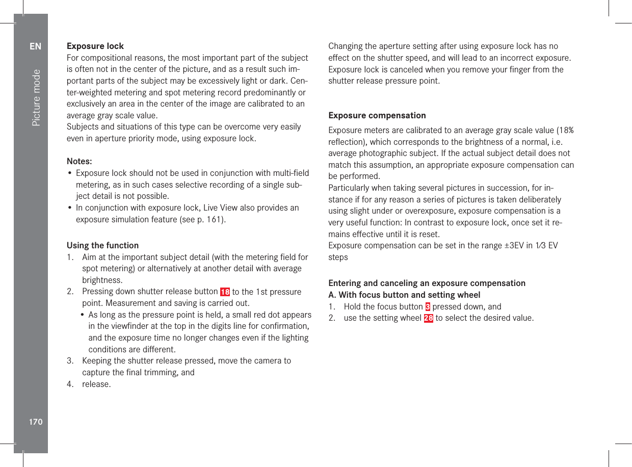 EN170Picture modeExposure lockFor compositional reasons, the most important part of the subject is often not in the center of the picture, and as a result such im-portant parts of the subject may be excessively light or dark. Cen-ter-weighted metering and spot metering record predominantly or exclusively an area in the center of the image are calibrated to an average gray scale value.Subjects and situations of this type can be overcome very easily even in aperture priority mode, using exposure lock.Notes:• Exposure lock should not be used in conjunction with multi-ﬁeld metering, as in such cases selective recording of a single sub-ject detail is not possible.• In conjunction with exposure lock, Live View also provides an exposure simulation feature (see p. 161). Using the function1.  Aim at the important subject detail (with the metering ﬁeld for spot metering) or alternatively at another detail with average brightness.2.  Pressing down shutter release button 18 to the 1st pressure point. Measurement and saving is carried out.• As long as the pressure point is held, a small red dot appears in the viewﬁnder at the top in the digits line for conﬁrmation, and the exposure time no longer changes even if the lighting conditions are diﬀerent. 3.  Keeping the shutter release pressed, move the camera to capture the ﬁnal trimming, and4. release.Changing the aperture setting after using exposure lock has no eﬀect on the shutter speed, and will lead to an incorrect exposure. Exposure lock is canceled when you remove your ﬁnger from the shutter release pressure point.Exposure compensationExposure meters are calibrated to an average gray scale value (18% reﬂection), which corresponds to the brightness of a normal, i.e. average photographic subject. If the actual subject detail does not match this assumption, an appropriate exposure compensation can be performed.Particularly when taking several pictures in succession, for in-stance if for any reason a series of pictures is taken deliberately using slight under or overexposure, exposure compensation is a very useful function: In contrast to exposure lock, once set it re-mains eﬀective until it is reset.Exposure compensation can be set in the range ±3EV in 1⁄3 EV stepsEntering and canceling an exposure compensationA. With focus button and setting wheel1.  Hold the focus button 3 pressed down, and2.  use the setting wheel 28 to select the desired value.