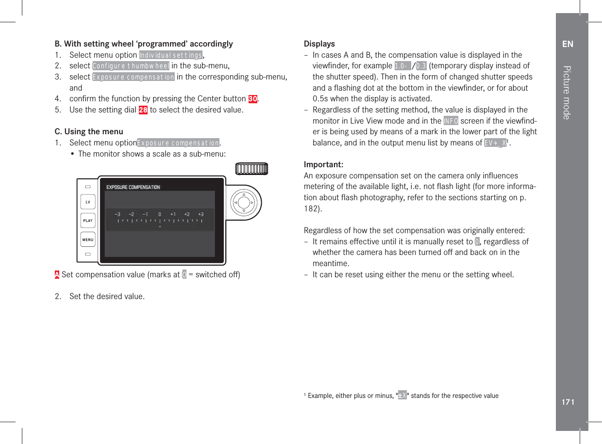 EN171Picture modeB. With setting wheel ‘programmed’ accordingly1.  Select menu option Individual settings, 2. select Configure thumbwheel in the sub-menu, 3. select Exposure compensation in the corresponding sub-menu, and4.  conﬁrm the function by pressing the Center button 30.5.  Use the setting dial 28 to select the desired value.C. Using the menu1.  Select menu optionExposure compensation.• The monitor shows a scale as a sub-menu:A Set compensation value (marks at O = switched oﬀ)2.  Set the desired value.Displays – In cases A and B, the compensation value is displayed in the viewﬁnder, for example 1.0- /0.3 (temporary display instead of the shutter speed). Then in the form of changed shutter speeds and a ﬂashing dot at the bottom in the viewﬁnder, or for about 0.5s when the display is activated. – Regardless of the setting method, the value is displayed in the monitor in Live View mode and in the INFO screen if the viewﬁnd-er is being used by means of a mark in the lower part of the light balance, and in the output menu list by means of EV+_X1.Important:An exposure compensation set on the camera only inﬂuences metering of the available light, i.e. not ﬂash light (for more informa-tion about ﬂash photography, refer to the sections starting on p. 182).Regardless of how the set compensation was originally entered: – It remains eﬀective until it is manually reset to 0, regardless of whether the camera has been turned oﬀ and back on in the meantime. – It can be reset using either the menu or the setting wheel.1 Example, either plus or minus, &quot;±X&quot; stands for the respective value