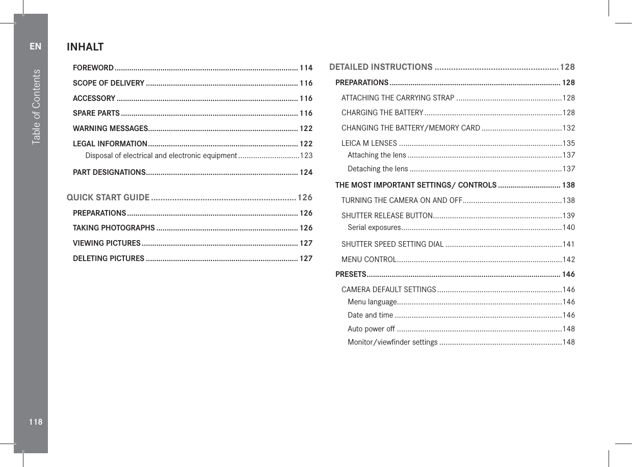 EN118INHALTFOREWORD ........................................................................................ 114SCOPE OF DELIVERY .........................................................................116ACCESSORY ....................................................................................... 116SPARE PARTS ..................................................................................... 116WARNING MESSAGES........................................................................122LEGAL INFORMATION ........................................................................ 122Disposal of electrical and electronic equipment .............................123PART DESIGNATIONS ......................................................................... 124QUICK START GUIDE ..............................................................126PREPARATIONS .................................................................................. 126TAKING PHOTOGRAPHS ....................................................................126VIEWING PICTURES ........................................................................... 127DELETING PICTURES ......................................................................... 127DETAILED INSTRUCTIONS .....................................................128PREPARATIONS .................................................................................. 128ATTACHING THE CARRYING STRAP ..................................................128CHARGING THE BATTERY .................................................................128CHANGING THE BATTERY/MEMORY CARD ......................................132LEICA M LENSES .............................................................................135Attaching the lens .........................................................................137Detaching the lens ........................................................................137THE MOST IMPORTANT SETTINGS/ CONTROLS ..............................138TURNING THE CAMERA ON AND OFF...............................................138SHUTTER RELEASE BUTTON .............................................................139Serial exposures ............................................................................140SHUTTER SPEED SETTING DIAL .......................................................141MENU CONTROL ..............................................................................142PRESETS ............................................................................................. 146CAMERA DEFAULT SETTINGS ...........................................................146Menu language..............................................................................146Date and time ...............................................................................146Auto power oﬀ ..............................................................................148Monitor/viewﬁnder settings ..........................................................148Table of Contents