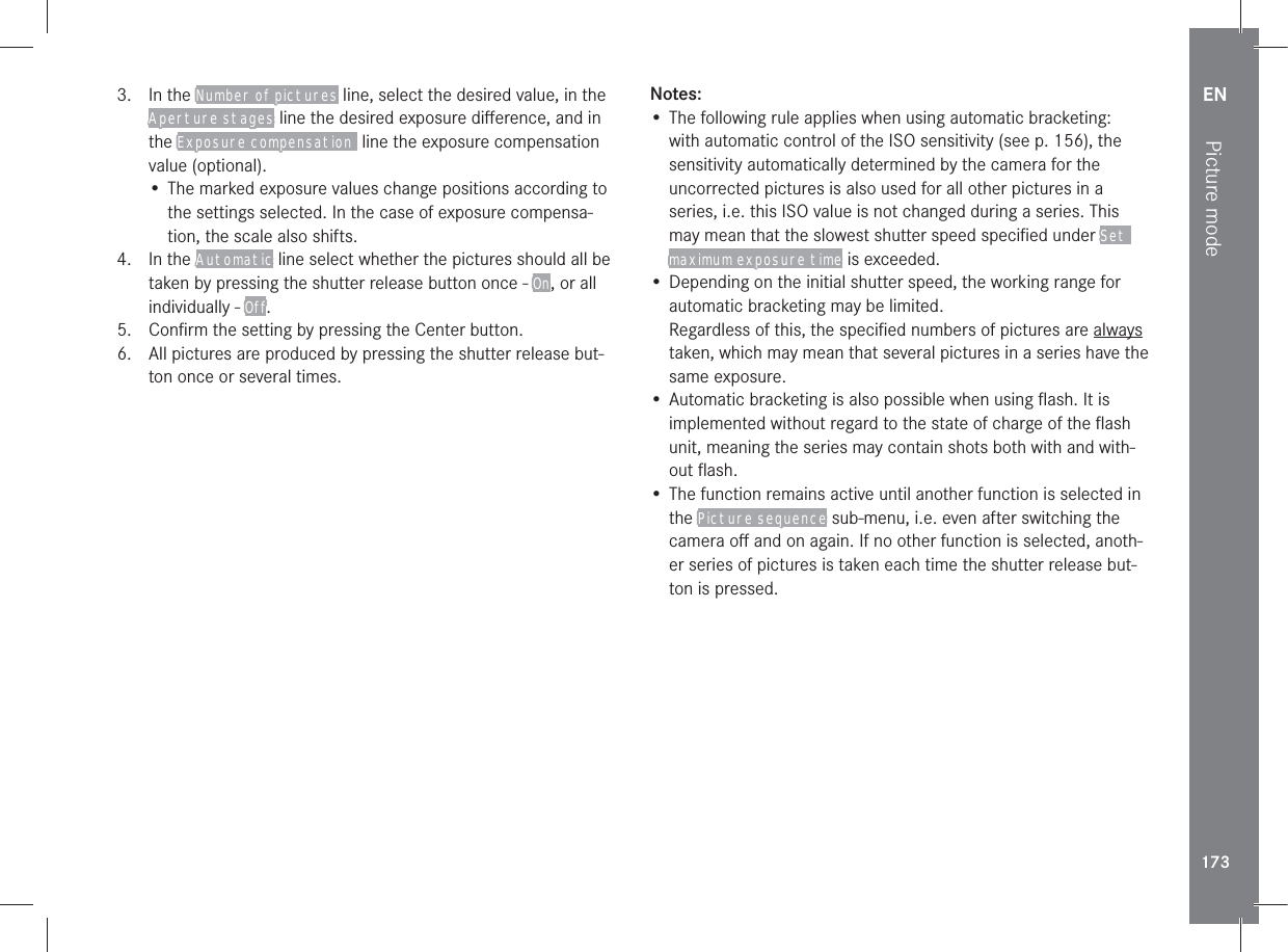 EN173Picture mode3. In the Number of pictures line, select the desired value, in the Aperture stages line the desired exposure diﬀerence, and in the Exposure compensation  line the exposure compensation value (optional).• The marked exposure values change positions according to the settings selected. In the case of exposure compensa-tion, the scale also shifts.4. In the Automatic line select whether the pictures should all be taken by pressing the shutter release button once - On, or all individually - Off.5.  Conﬁrm the setting by pressing the Center button.6.  All pictures are produced by pressing the shutter release but-ton once or several times.Notes:• The following rule applies when using automatic bracketing:with automatic control of the ISO sensitivity (see p. 156), the sensitivity automatically determined by the camera for the uncorrected pictures is also used for all other pictures in a series, i.e. this ISO value is not changed during a series. This may mean that the slowest shutter speed speciﬁed under Set maximum exposure time is exceeded.• Depending on the initial shutter speed, the working range for automatic bracketing may be limited.Regardless of this, the speciﬁed numbers of pictures are always taken, which may mean that several pictures in a series have the same exposure.• Automatic bracketing is also possible when using ﬂash. It is implemented without regard to the state of charge of the ﬂash unit, meaning the series may contain shots both with and with-out ﬂash.• The function remains active until another function is selected in the Picture sequence sub-menu, i.e. even after switching the camera oﬀ and on again. If no other function is selected, anoth-er series of pictures is taken each time the shutter release but-ton is pressed. 