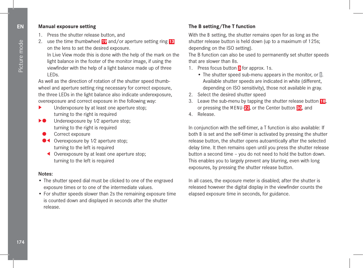 EN174Picture modeManual exposure setting1.  Press the shutter release button, and2.  use the time thumbwheel 19 and/or aperture setting ring 13 on the lens to set the desired exposure.In Live View mode this is done with the help of the mark on the light balance in the footer of the monitor image, if using the viewﬁnder with the help of a light balance made up of three LEDs.As well as the direction of rotation of the shutter speed thumb-wheel and aperture setting ring necessary for correct exposure, the three LEDs in the light balance also indicate underexposure, overexposure and correct exposure in the following way:  Underxposure by at least one aperture stop; turning to the right is required  Underexposure by 1⁄2 aperture stop; turning to the right is required  Correct exposure  Overexposure by 1⁄2 aperture stop; turning to the left is required  Overexposure by at least one aperture stop; turning to the left is requiredNotes:• The shutter speed dial must be clicked to one of the engraved exposure times or to one of the intermediate values.• For shutter speeds slower than 2s the remaining exposure time is counted down and displayed in seconds after the shutter release.The B setting/The T functionWith the B setting, the shutter remains open for as long as the shutter release button is held down (up to a maximum of 125s; depending on the ISO setting).The B function can also be used to permanently set shutter speeds that are slower than 8s.1.  Press focus button 3 for approx. 1s.• The shutter speed sub-menu appears in the monitor, or B. Available shutter speeds are indicated in white (diﬀerent, depending on ISO sensitivity), those not available in gray.2.  Select the desired shutter speed3.  Leave the sub-menu by tapping the shutter release button 18, or pressing the MENU-22, or the Center button 30, and4. Release.In conjunction with the self-timer, a T function is also available: If both B is set and the self-timer is activated by pressing the shutter release button, the shutter opens autoamtically after the selected delay time. It then remains open until you press the shutter release button a second time – you do not need to hold the button down. This enables you to largely prevent any blurring, even with long exposures, by pressing the shutter release button.In all cases, the exposure meter is disabled; after the shutter is released however the digital display in the viewﬁnder counts the elapsed exposure time in seconds, for guidance.