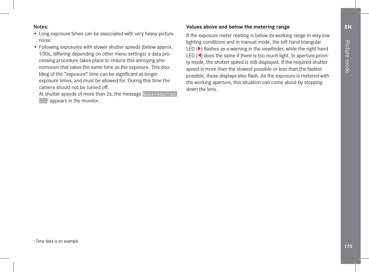 EN175Picture modeNotes:• Long exposure times can be associated with very heavy picture noise.• Following exposures with slower shutter speeds (below approx. 1⁄30s, diﬀering depending on other menu settings) a data pro-cessing procedure takes place to reduce this annoying phe-nomonen that takes the same time as the exposure. This dou-bling of the “exposure” time can be signiﬁcant at longer exposure times, and must be allowed for. During this time the camera should not be turned oﬀ.At shutter speeds of more than 2s, the message Noise reduction 12s 1 appears in the monitor.1 Time data is an exampleValues above and below the metering rangeIf the exposure meter reading is below its working range in very low lighting conditions and in manual mode, the left hand triangular LED ( ) ﬂashes as a warning in the viewﬁnder, while the right hand LED ( ) does the same if there is too much light. In aperture priori-ty mode, the shutter speed is still displayed. If the required shutter speed is more than the slowest possible or less than the fastest possible, these displays also ﬂash. As the exposure is metered with the working aperture, this situation can come about by stopping down the lens.