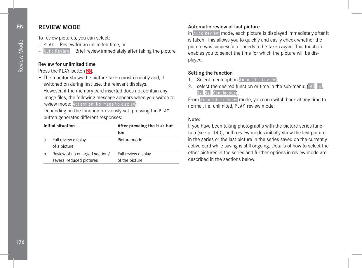 EN176Review ModeREVIEW MODETo review pictures, you can select: – PLAYReview for an unlimited time, or – Auto ReviewBrief review immediately after taking the pictureReview for unlimited timePress the PLAY button 23.• The monitor shows the picture taken most recently and, if switched on during last use, the relevant displays. However, if the memory card inserted does not contain any image ﬁles, the following message appears when you switch to review mode: Attention: No image to display.Depending on the function previously set, pressing the PLAY button generates diﬀerent responses:Initial situation After pressing the PLAY but-tona.  Full review display of a picturePicture modeb.  Review of an enlarged section/several reduced picturesFull review display of the pictureAutomatic review of last pictureIn Auto Review mode, each picture is displayed immediately after it is taken. This allows you to quickly and easily check whether the picture was successful or needs to be taken again. This function enables you to select the time for which the picture will be dis-played.Setting the function1.  Select menu option Automatic review,2.  select the desired function or time in the sub-menu: (Off, 1s , 3s , 5s , Continuous).From Automatic review mode, you can switch back at any time to normal, i.e. unlimited, PLAY review mode.Note:If you have been taking photographs with the picture series func-tion (see p. 140), both review modes initially show the last picture in the series or the last picture in the series saved on the currently active card while saving is still ongoing. Details of how to select the other pictures in the series and further options in review mode are described in the sections below.