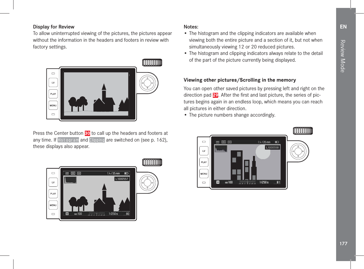 EN177Review ModeDisplay for ReviewTo allow uninterrupted viewing of the pictures, the pictures appear without the information in the headers and footers in review with factory settings.9992.8 1/8000 12500ISO EV Press the Center button 30 to call up the headers and footers at any time. If Histogram and Clipping are switched on (see p. 162), these displays also appear.9992.8 1/8000 12500ISO EV Notes:• The histogram and the clipping indicators are available when viewing both the entire picture and a section of it, but not when simultaneously viewing 12 or 20 reduced pictures.• The histogram and clipping indicators always relate to the detail of the part of the picture currently being displayed. Viewing other pictures/Scrolling in the memoryYou can open other saved pictures by pressing left and right on the direction pad 29. After the ﬁ rst and last picture, the series of pic-tures begins again in an endless loop, which means you can reach all pictures in either direction.• The picture numbers shange accordingly.