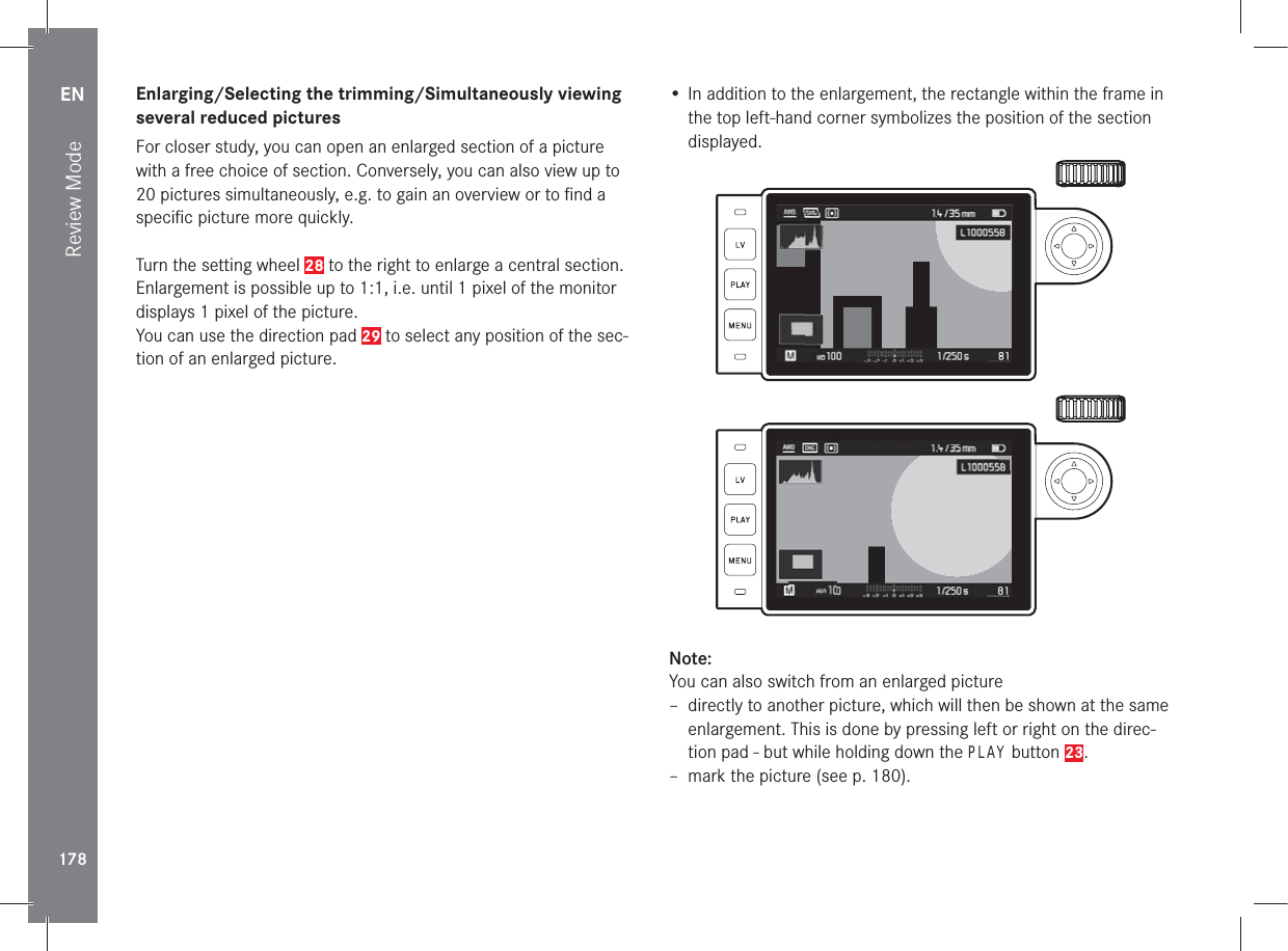 EN178Review ModeEnlarging/Selecting the trimming/Simultaneously viewing several reduced picturesFor closer study, you can open an enlarged section of a picture with a free choice of section. Conversely, you can also view up to 20 pictures simultaneously, e.g. to gain an overview or to ﬁ nd a speciﬁ c picture more quickly.Turn the setting wheel 28 to the right to enlarge a central section. Enlargement is possible up to 1:1, i.e. until 1 pixel of the monitor displays 1 pixel of the picture.You can use the direction pad 29 to select any position of the sec-tion of an enlarged picture.• In addition to the enlargement, the rectangle within the frame in the top left-hand corner symbolizes the position of the section displayed.Note:You can also switch from an enlarged picture – directly to another picture, which will then be shown at the same enlargement. This is done by pressing left or right on the direc-tion pad - but while holding down the PLAY button 23. – mark the picture (see p. 180).