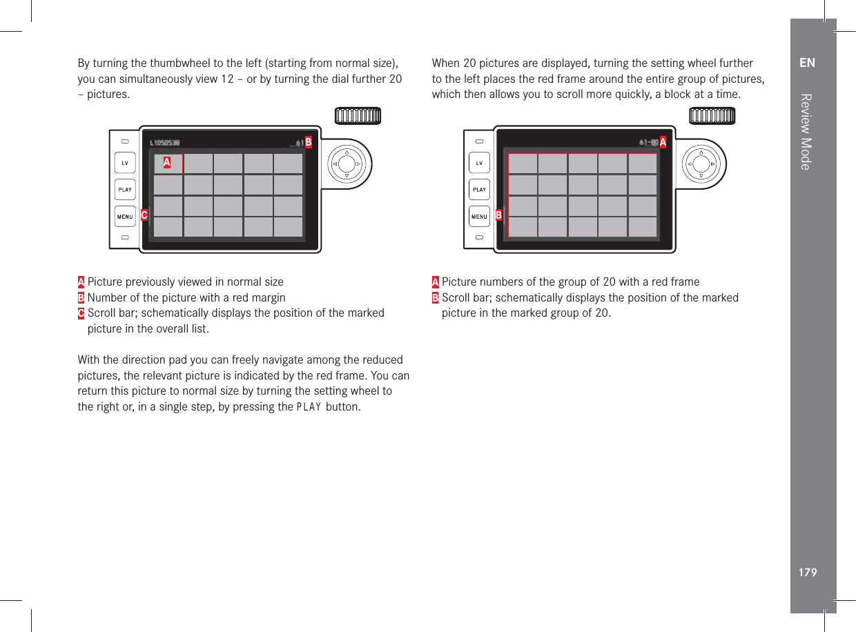 EN179Review ModeBy turning the thumbwheel to the left (starting from normal size), you can simultaneously view 12 – or by turning the dial further 20 – pictures.ACBA Picture previously viewed in normal sizeB Number of the picture with a red marginC  Scroll bar; schematically displays the position of the marked picture in the overall list.With the direction pad you can freely navigate among the reduced pictures, the relevant picture is indicated by the red frame. You can return this picture to normal size by turning the setting wheel to the right or, in a single step, by pressing the PLAY button.When 20 pictures are displayed, turning the setting wheel further to the left places the red frame around the entire group of pictures, which then allows you to scroll more quickly, a block at a time.BAA Picture numbers of the group of 20 with a red frameB  Scroll bar; schematically displays the position of the marked picture in the marked group of 20. 