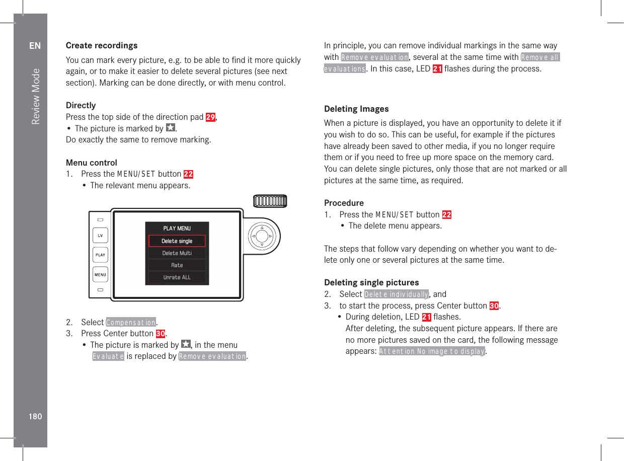 EN180Review Mode Create  recordingsYou can mark every picture, e.g. to be able to ﬁ nd it more quickly again, or to make it easier to delete several pictures (see next section). Marking can be done directly, or with menu control.DirectlyPress the top side of the direction pad 29,• The picture is marked by  .Do exactly the same to remove marking.Menu control1. Press the MENU/SET button 22• The relevant menu appears.2. Select Compensation.3.  Press Center button 30.• The picture is marked by  , in the menu  Evaluate is replaced by Remove evaluation.In principle, you can remove individual markings in the same way with Remove evaluation, several at the same time with Remove all evaluations. In this case, LED 21 ﬂ ashes during the process. Deleting  ImagesWhen a picture is displayed, you have an opportunity to delete it if you wish to do so. This can be useful, for example if the pictures have already been saved to other media, if you no longer require them or if you need to free up more space on the memory card. You can delete single pictures, only those that are not marked or all pictures at the same time, as required.Procedure1. Press the MENU/SET button 22• The delete menu appears.The steps that follow vary depending on whether you want to de-lete only one or several pictures at the same time.Deleting single pictures2. Select Delete individually, and3.  to start the process, press Center button 30.• During deletion, LED 21 ﬂ ashes.After deleting, the subsequent picture appears. If there are no more pictures saved on the card, the following message appears: Attention No image to display.