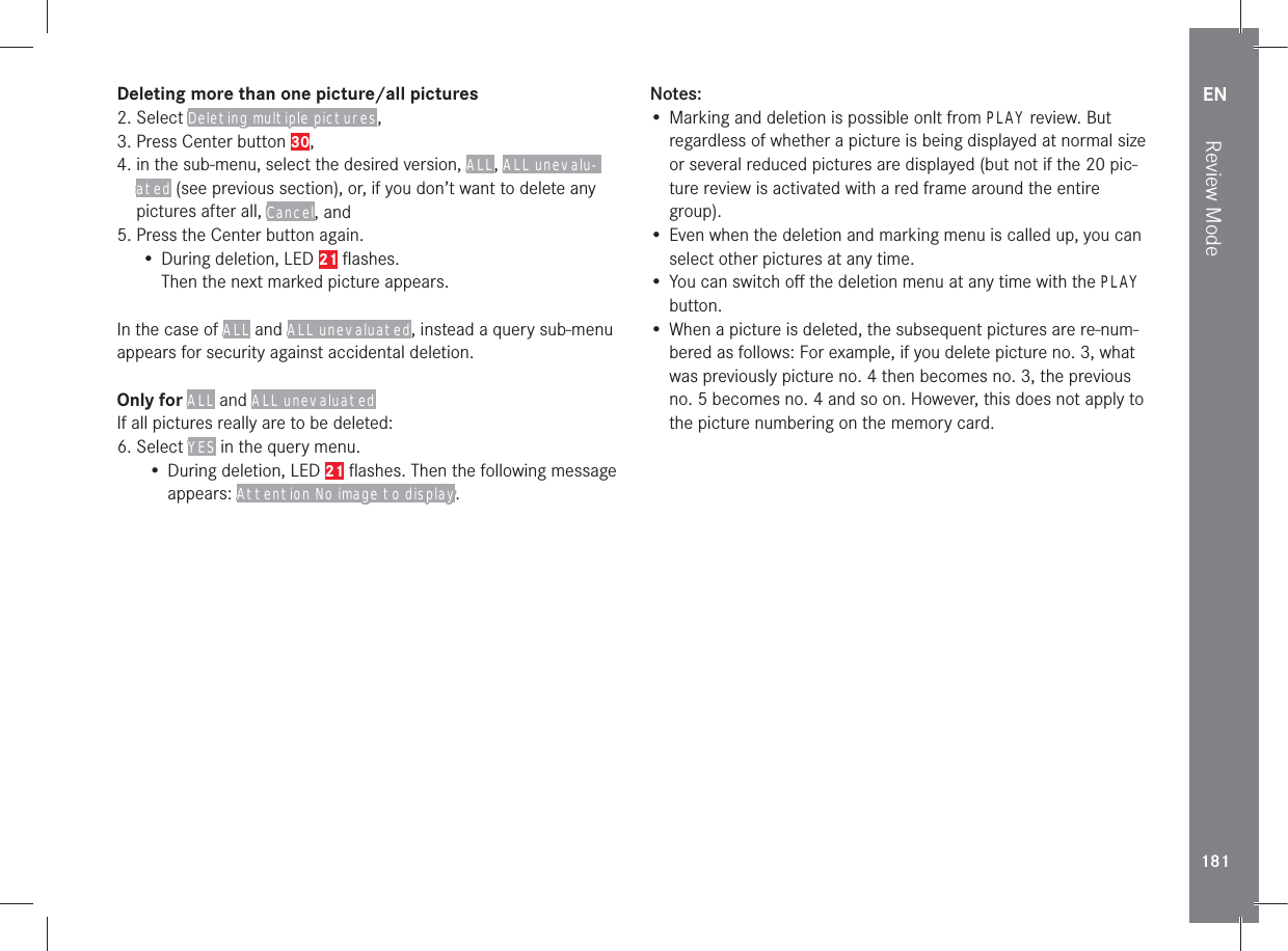 EN181Review ModeDeleting more than one picture/all pictures2. Select Deleting multiple pictures,3. Press Center button 30,4.  in the sub-menu, select the desired version, ALL, ALL unevalu-ated (see previous section), or, if you don’t want to delete any pictures after all, Cancel, and5. Press the Center button again.• During deletion, LED 21 ﬂashes.Then the next marked picture appears.In the case of ALL and ALL unevaluated, instead a query sub-menu appears for security against accidental deletion.Only for ALL and ALL unevaluatedIf all pictures really are to be deleted:6. Select YES in the query menu.• During deletion, LED 21 ﬂashes. Then the following message appears: Attention No image to display.Notes:• Marking and deletion is possible onlt from PLAY review. But regardless of whether a picture is being displayed at normal size or several reduced pictures are displayed (but not if the 20 pic-ture review is activated with a red frame around the entire group).• Even when the deletion and marking menu is called up, you can select other pictures at any time.• You can switch oﬀ the deletion menu at any time with the PLAY button.• When a picture is deleted, the subsequent pictures are re-num-bered as follows: For example, if you delete picture no. 3, what was previously picture no. 4 then becomes no. 3, the previous no. 5 becomes no. 4 and so on. However, this does not apply to the picture numbering on the memory card.