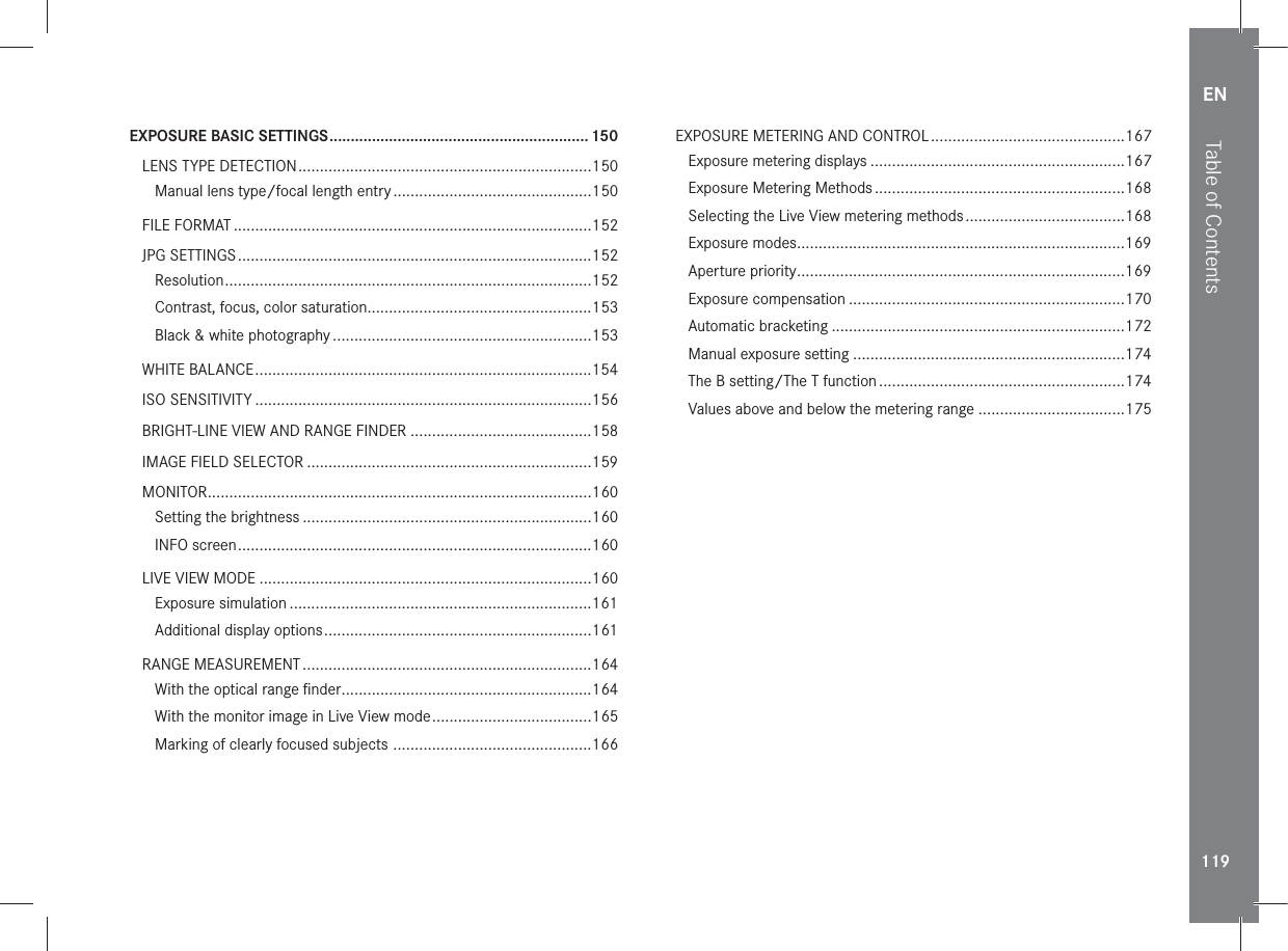 EN119EXPOSURE BASIC SETTINGS ............................................................. 150LENS TYPE DETECTION ....................................................................150Manual lens type/focal length entry ..............................................150FILE FORMAT ...................................................................................152JPG SETTINGS ..................................................................................152Resolution .....................................................................................152Contrast, focus, color saturation ....................................................153Black &amp; white photography ............................................................153WHITE BALANCE ..............................................................................154ISO SENSITIVITY ..............................................................................156BRIGHT-LINE VIEW AND RANGE FINDER ..........................................158IMAGE FIELD SELECTOR ..................................................................159MONITOR .........................................................................................160Setting the brightness ...................................................................160INFO screen ..................................................................................160LIVE VIEW MODE .............................................................................160Exposure simulation ......................................................................161Additional display options ..............................................................161RANGE MEASUREMENT ...................................................................164With the optical range ﬁnder ..........................................................164With the monitor image in Live View mode .....................................165Marking of clearly focused subjects  ..............................................166EXPOSURE METERING AND CONTROL .............................................167Exposure metering displays ...........................................................167Exposure Metering Methods ..........................................................168Selecting the Live View metering methods .....................................168Exposure modes ............................................................................169Aperture priority ............................................................................169Exposure compensation ................................................................170Automatic bracketing ....................................................................172Manual exposure setting ...............................................................174The B setting/The T function .........................................................174Values above and below the metering range ..................................175Table of Contents