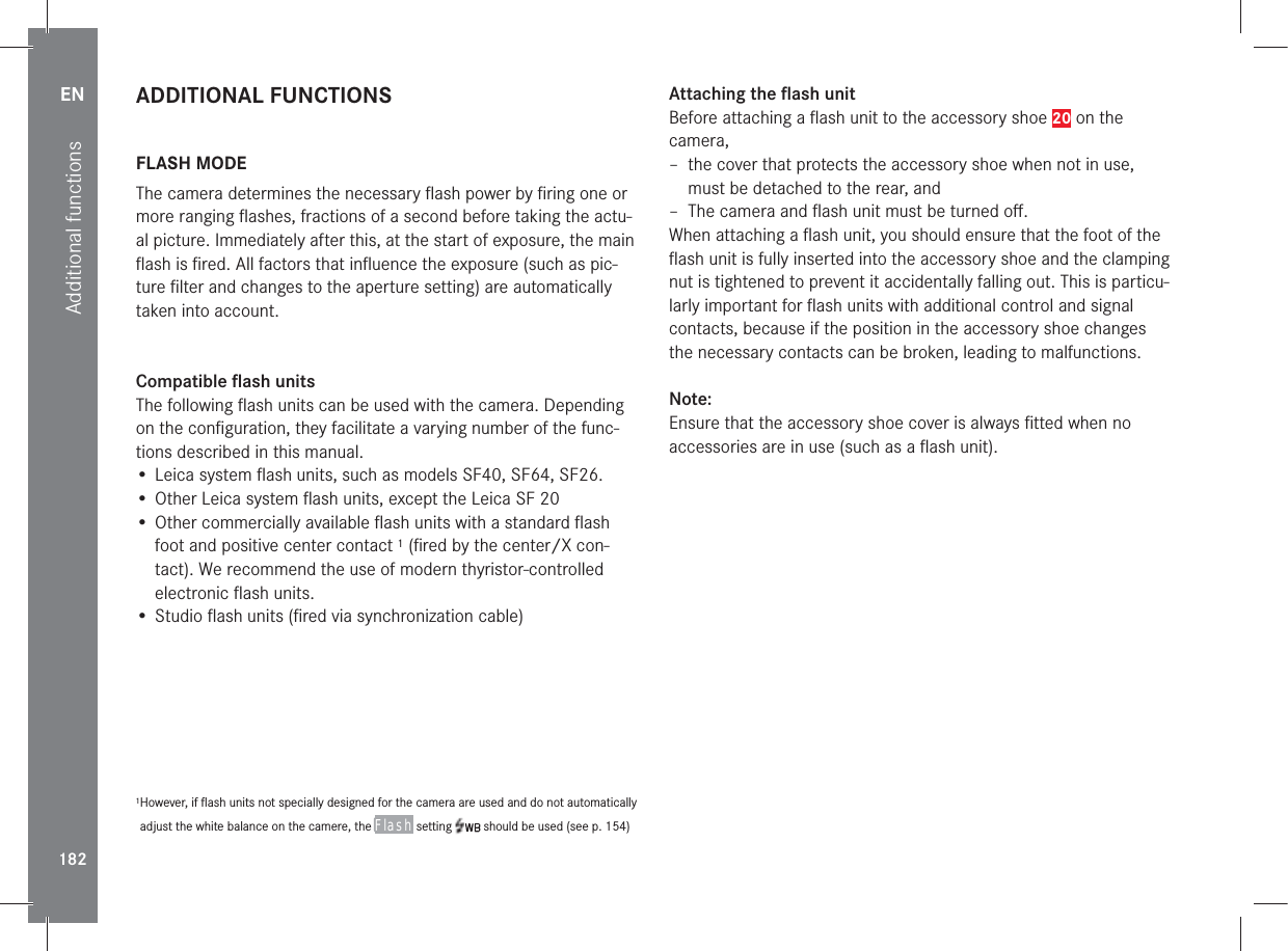 EN182Additional functionsADDITIONAL FUNCTIONS FLASH  MODEThe camera determines the necessary ﬂ ash power by ﬁ ring one or more ranging ﬂ ashes, fractions of a second before taking the actu-al picture. Immediately after this, at the start of exposure, the main ﬂ ash is ﬁ red. All factors that inﬂ uence the exposure (such as pic-ture ﬁ lter and changes to the aperture setting) are automatically taken into account. Compatible  ﬂ ash unitsThe following ﬂ ash units can be used with the camera. Depending on the conﬁ guration, they facilitate a varying number of the func-tions described in this manual.• Leica system ﬂ ash units, such as models SF40, SF64, SF26.• Other Leica system ﬂ ash units, except the Leica SF 20• Other commercially available ﬂ ash units with a standard ﬂ ash foot and positive center contact 1 (ﬁ red by the center/X con-tact). We recommend the use of modern thyristor-controlled electronic ﬂ ash units.• Studio ﬂ ash units (ﬁ red via synchronization cable)1 However, if ﬂ ash units not specially designed for the camera are used and do not automatically adjust the white balance on the camere, the Flash setting   should be used (see p.154)Attaching the ﬂ ash unitBefore attaching a ﬂ ash unit to the accessory shoe 20 on the camera, – the cover that protects the accessory shoe when not in use, must be detached to the rear, and – The camera and ﬂ ash unit must be turned oﬀ .When attaching a ﬂ ash unit, you should ensure that the foot of the ﬂ ash unit is fully inserted into the accessory shoe and the clamping nut is tightened to prevent it accidentally falling out. This is particu-larly important for ﬂ ash units with additional control and signal contacts, because if the position in the accessory shoe changes the necessary contacts can be broken, leading to malfunctions.Note:Ensure that the accessory shoe cover is always ﬁ tted when no accessories are in use (such as a ﬂ ash unit).