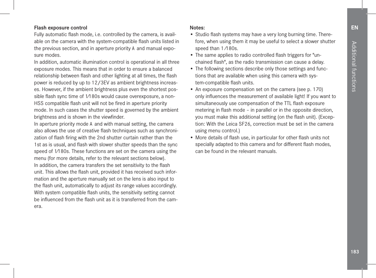 EN183Additional functionsFlash exposure controlFully automatic ﬂash mode, i.e. controlled by the camera, is avail-able on the camera with the system-compatible ﬂash units listed in the previous section, and in aperture priority A and manual expo-sure modes.In addition, automatic illumination control is operational in all three exposure modes. This means that in order to ensure a balanced relationship between ﬂash and other lighting at all times, the ﬂash power is reduced by up to 12/3EV as ambient brightness increas-es. However, if the ambient brightness plus even the shortest pos-sible ﬂash sync time of 1⁄180s would cause overexposure, a non-HSS compatible ﬂash unit will not be ﬁred in aperture priority mode. In such cases the shutter speed is governed by the ambient brightness and is shown in the viewﬁnder.In aperture priority mode A and with manual setting, the camera also allows the use of creative ﬂash techniques such as synchroni-zation of ﬂash ﬁring with the 2nd shutter curtain rather than the 1st as is usual, and ﬂash with slower shutter speeds than the sync speed of 1⁄180s. These functions are set on the camera using the menu (for more details, refer to the relevant sections below).In addition, the camera transfers the set sensitivity to the ﬂash unit. This allows the ﬂash unit, provided it has received such infor-mation and the aperture manually set on the lens is also input to the ﬂash unit, automatically to adjust its range values accordingly. With system compatible ﬂash units, the sensitivity setting cannot be inﬂuenced from the ﬂash unit as it is transferred from the cam-era. Notes:• Studio ﬂash systems may have a very long burning time. There-fore, when using them it may be useful to select a slower shutter speed than 1 ⁄180s.• The same applies to radio controlled ﬂash triggers for &quot;un-chained ﬂash&quot;, as the radio transmission can cause a delay. • The following sections describe only those settings and func-tions that are available when using this camera with sys-tem-compatible ﬂash units.• An exposure compensation set on the camera (see p. 170) only inﬂuences the measurement of available light! If you want to simultaneously use compensation of the TTL ﬂash exposure metering in ﬂash mode – in parallel or in the opposite direction, you must make this additional setting (on the ﬂash unit). (Excep-tion: With the Leica SF26, correction must be set in the camera using menu control.)• More details of ﬂash use, in particular for other ﬂash units not specially adapted to this camera and for diﬀerent ﬂash modes, can be found in the relevant manuals.