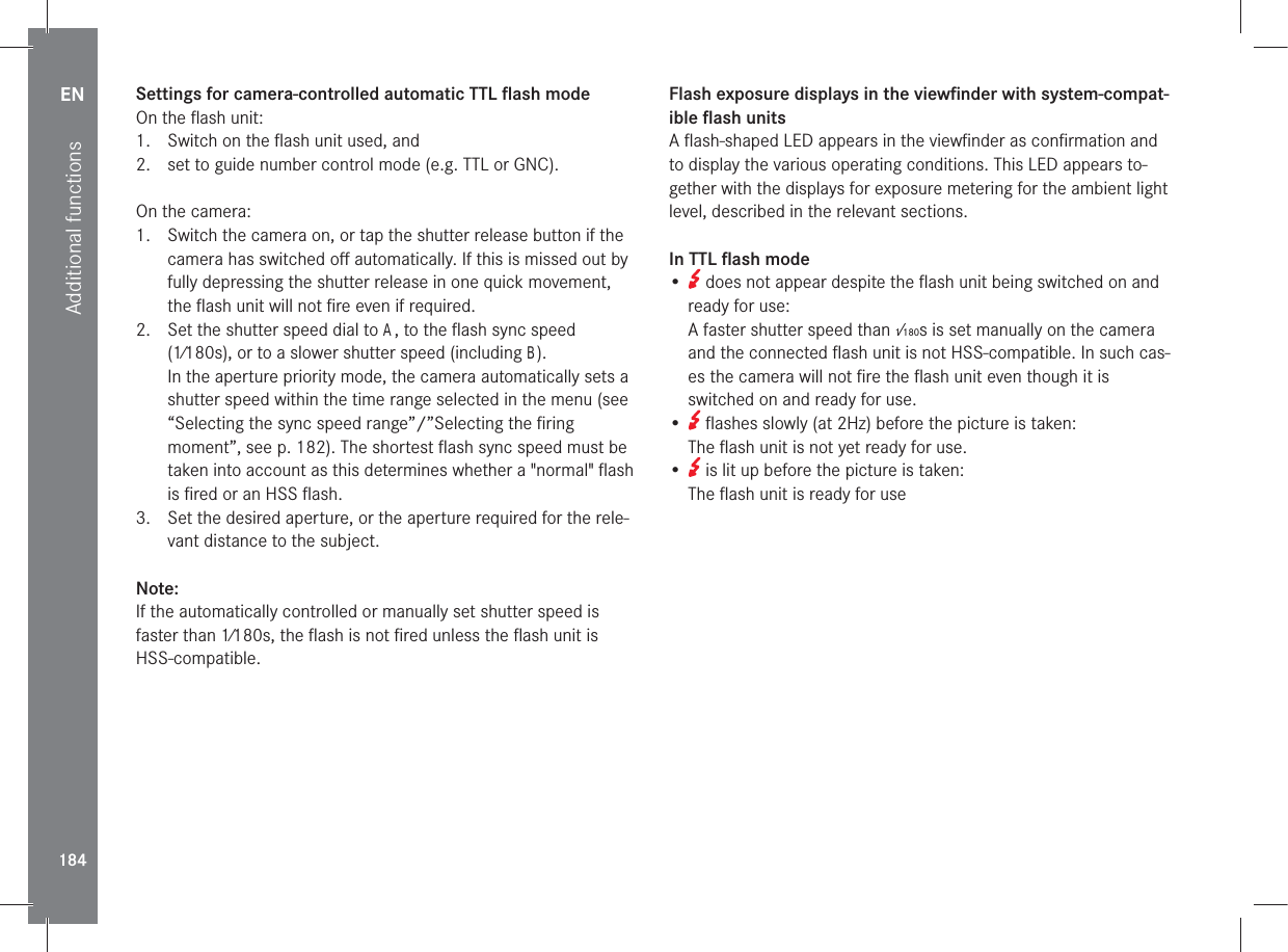 EN184Additional functionsSettings for camera-controlled automatic TTL ﬂash modeOn the ﬂash unit:1.  Switch on the ﬂash unit used, and 2.  set to guide number control mode (e.g. TTL or GNC).On the camera:1.  Switch the camera on, or tap the shutter release button if the camera has switched oﬀ automatically. If this is missed out by fully depressing the shutter release in one quick movement, the ﬂash unit will not ﬁre even if required.2.  Set the shutter speed dial to A, to the ﬂash sync speed (1⁄180s), or to a slower shutter speed (including B).In the aperture priority mode, the camera automatically sets a shutter speed within the time range selected in the menu (see “Selecting the sync speed range”/”Selecting the ﬁring moment”, see p. 182). The shortest ﬂash sync speed must be taken into account as this determines whether a &quot;normal&quot; ﬂash is ﬁred or an HSS ﬂash.3.  Set the desired aperture, or the aperture required for the rele-vant distance to the subject.Note:If the automatically controlled or manually set shutter speed is faster than 1⁄180s, the ﬂash is not ﬁred unless the ﬂash unit is HSS-compatible.Flash exposure displays in the viewﬁnder with system-compat-ible ﬂash unitsA ﬂash-shaped LED appears in the viewﬁnder as conﬁrmation and to display the various operating conditions. This LED appears to-gether with the displays for exposure metering for the ambient light level, described in the relevant sections.In TTL ﬂash mode•   does not appear despite the ﬂash unit being switched on and ready for use: A faster shutter speed than 1⁄180s is set manually on the camera and the connected ﬂash unit is not HSS-compatible. In such cas-es the camera will not ﬁre the ﬂash unit even though it is switched on and ready for use.•   ﬂashes slowly (at 2Hz) before the picture is taken: The ﬂash unit is not yet ready for use.•   is lit up before the picture is taken: The ﬂash unit is ready for use