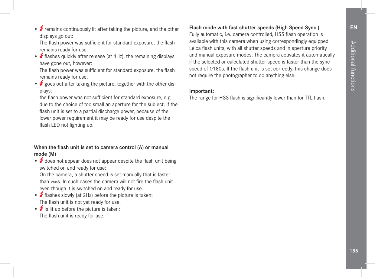 EN185Additional functions•   remains continuously lit after taking the picture, and the other displays go out: The ﬂash power was suﬃcient for standard exposure, the ﬂash remains ready for use.•   ﬂashes quickly after release (at 4Hz), the remaining displays have gone out, however: The ﬂash power was suﬃcient for standard exposure, the ﬂash remains ready for use.•   goes out after taking the picture, together with the other dis-plays: the ﬂash power was not suﬃcient for standard exposure, e.g. due to the choice of too small an aperture for the subject. If the ﬂash unit is set to a partial discharge power, because of the lower power requirement it may be ready for use despite the ﬂash LED not lighting up.When the ﬂash unit is set to camera control (A) or manual mode (M)•   does not appear does not appear despite the ﬂash unit being switched on and ready for use: On the camera, a shutter speed is set manually that is faster than 1⁄180s. In such cases the camera will not ﬁre the ﬂash unit even though it is switched on and ready for use.•   ﬂashes slowly (at 2Hz) before the picture is taken: The ﬂash unit is not yet ready for use.•   is lit up before the picture is taken: The ﬂash unit is ready for use. Flash mode with fast shutter speeds (High Speed Sync.)Fully automatic, i.e. camera controlled, HSS ﬂash operation is available with this camera when using correspondingly equipped Leica ﬂash units, with all shutter speeds and in aperture priority and manual exposure modes. The camera activates it automatically if the selected or calculated shutter speed is faster than the sync speed of 1⁄180s. If the ﬂash unit is set correctly, this change does not require the photographer to do anything else.Important:The range for HSS ﬂash is signiﬁcantly lower than for TTL ﬂash.