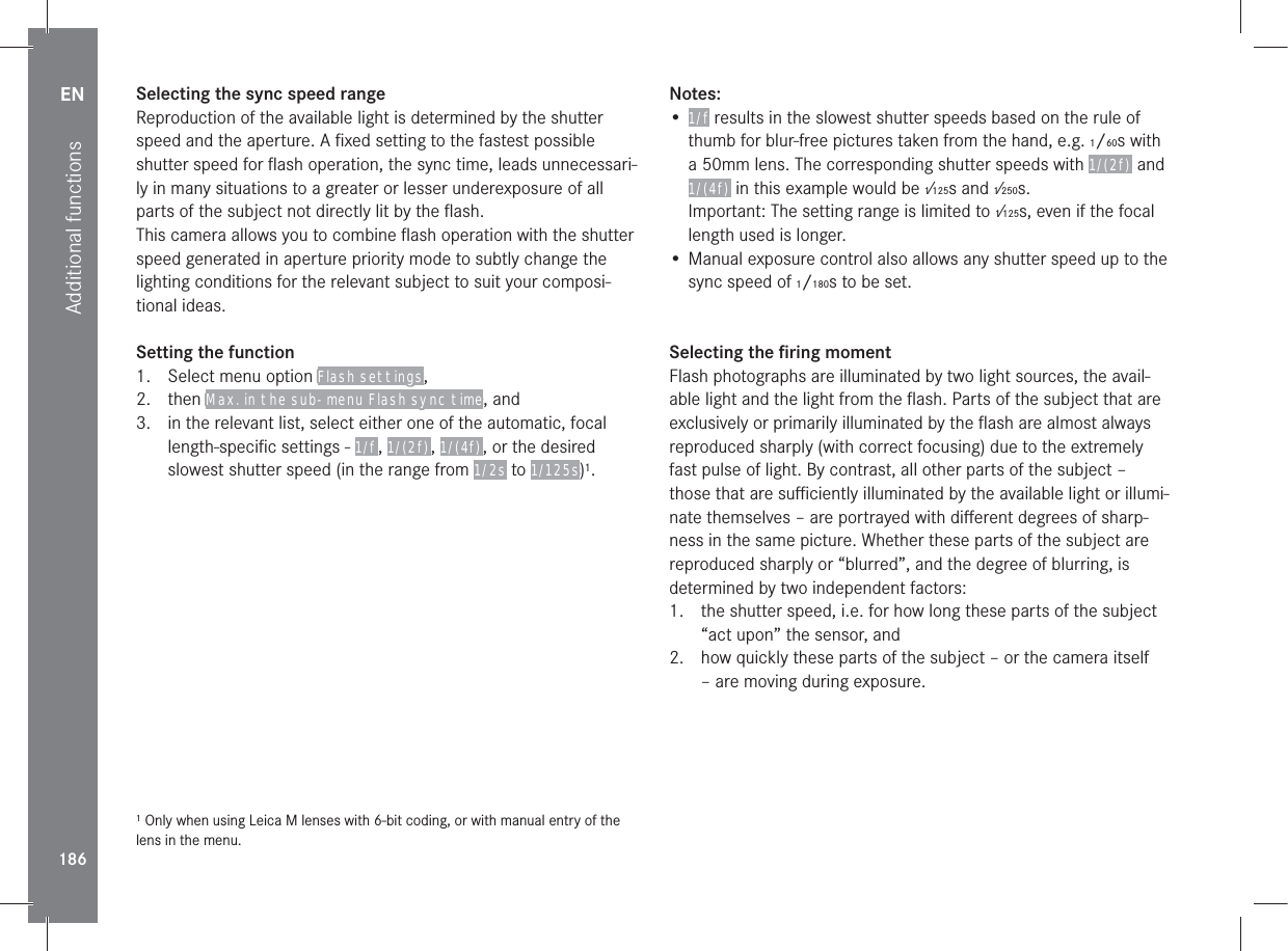 EN186Additional functionsSelecting the sync speed rangeReproduction of the available light is determined by the shutter speed and the aperture. A ﬁxed setting to the fastest possible shutter speed for ﬂash operation, the sync time, leads unnecessari-ly in many situations to a greater or lesser underexposure of all parts of the subject not directly lit by the ﬂash.This camera allows you to combine ﬂash operation with the shutter speed generated in aperture priority mode to subtly change the lighting conditions for the relevant subject to suit your composi-tional ideas.Setting the function1.  Select menu option Flash settings, 2. then Max. in the sub-menu Flash sync time, and3.  in the relevant list, select either one of the automatic, focal length-speciﬁc settings - 1/f , 1/(2f) , 1/(4f) , or the desired slowest shutter speed (in the range from 1/2s to 1/125s)1.1 Only when using Leica M lenses with 6-bit coding, or with manual entry of the lens in the menu.Notes:• 1/f results in the slowest shutter speeds based on the rule of thumb for blur-free pictures taken from the hand, e.g. 1/60s with a 50mm lens. The corresponding shutter speeds with 1/(2f)  and 1/(4f)  in this example would be 1⁄125s and 1⁄250s.Important: The setting range is limited to 1⁄125s, even if the focal length used is longer.• Manual exposure control also allows any shutter speed up to the sync speed of 1/180s to be set.Selecting the ﬁring momentFlash photographs are illuminated by two light sources, the avail-able light and the light from the ﬂash. Parts of the subject that are exclusively or primarily illuminated by the ﬂash are almost always reproduced sharply (with correct focusing) due to the extremely fast pulse of light. By contrast, all other parts of the subject – those that are suﬃciently illuminated by the available light or illumi-nate themselves – are portrayed with diﬀerent degrees of sharp-ness in the same picture. Whether these parts of the subject are reproduced sharply or “blurred”, and the degree of blurring, is determined by two independent factors:1.  the shutter speed, i.e. for how long these parts of the subject “act upon” the sensor, and2.  how quickly these parts of the subject – or the camera itself – are moving during exposure.