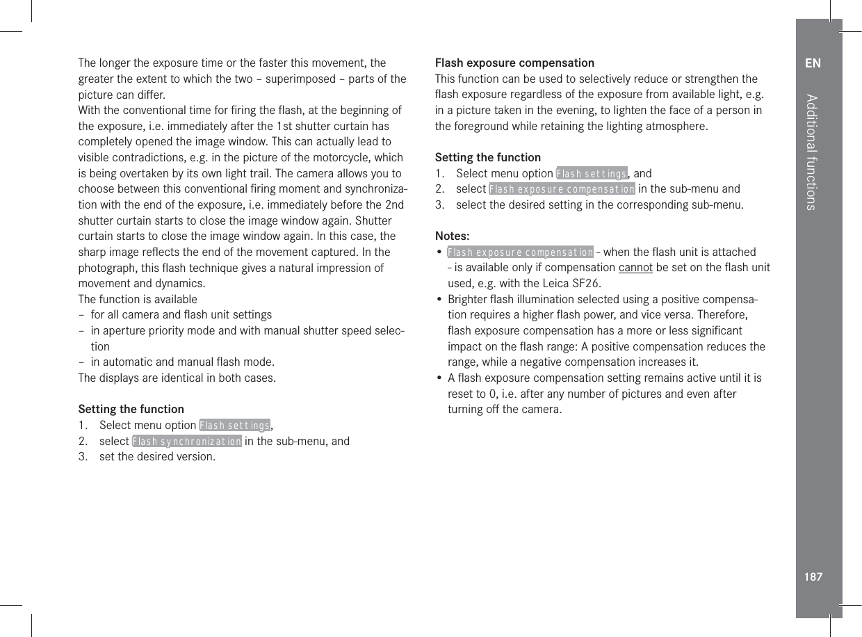 EN187Additional functionsThe longer the exposure time or the faster this movement, the greater the extent to which the two – superimposed – parts of the picture can diﬀer.With the conventional time for ﬁring the ﬂash, at the beginning of the exposure, i.e. immediately after the 1st shutter curtain has completely opened the image window. This can actually lead to visible contradictions, e.g. in the picture of the motorcycle, which is being overtaken by its own light trail. The camera allows you to choose between this conventional ﬁring moment and synchroniza-tion with the end of the exposure, i.e. immediately before the 2nd shutter curtain starts to close the image window again. Shutter curtain starts to close the image window again. In this case, the sharp image reﬂects the end of the movement captured. In the photograph, this ﬂash technique gives a natural impression of movement and dynamics.The function is available – for all camera and ﬂash unit settings – in aperture priority mode and with manual shutter speed selec-tion – in automatic and manual ﬂash mode.The displays are identical in both cases.Setting the function1.  Select menu option Flash settings, 2. select Flash synchronization in the sub-menu, and3.  set the desired version.Flash exposure compensationThis function can be used to selectively reduce or strengthen the ﬂash exposure regardless of the exposure from available light, e.g. in a picture taken in the evening, to lighten the face of a person in the foreground while retaining the lighting atmosphere.Setting the function1.  Select menu option Flash settings, and2. select Flash exposure compensation in the sub-menu and3.  select the desired setting in the corresponding sub-menu.Notes:• Flash exposure compensation - when the ﬂash unit is attached - is available only if compensation cannot be set on the ﬂash unit used, e.g. with the Leica SF26.• Brighter ﬂash illumination selected using a positive compensa-tion requires a higher ﬂash power, and vice versa. Therefore, ﬂash exposure compensation has a more or less signiﬁcant impact on the ﬂash range: A positive compensation reduces the range, while a negative compensation increases it.• A ﬂash exposure compensation setting remains active until it is reset to 0, i.e. after any number of pictures and even after turning oﬀ the camera.