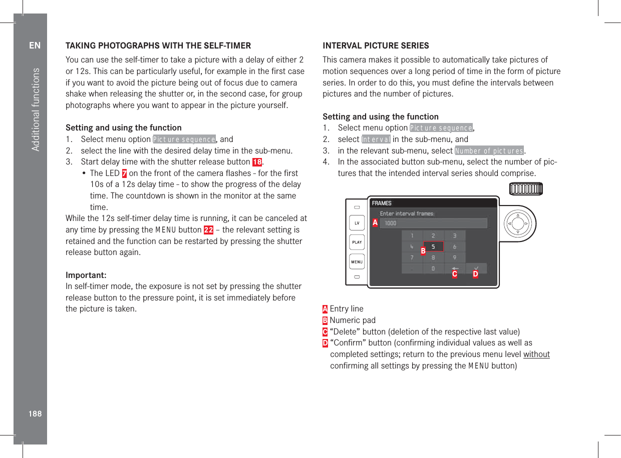 EN188Additional functionsTAKING PHOTOGRAPHS WITH THE SELF-TIMERYou can use the self-timer to take a picture with a delay of either 2 or 12s. This can be particularly useful, for example in the ﬁrst case if you want to avoid the picture being out of focus due to camera shake when releasing the shutter or, in the second case, for group photographs where you want to appear in the picture yourself.Setting and using the function1.  Select menu option Picture sequence, and2.  select the line with the desired delay time in the sub-menu.3.  Start delay time with the shutter release button 18.• The LED 7 on the front of the camera ﬂashes - for the ﬁrst 10s of a 12s delay time - to show the progress of the delay time. The countdown is shown in the monitor at the same time.While the 12s self-timer delay time is running, it can be canceled at any time by pressing the MENU button 22 – the relevant setting is retained and the function can be restarted by pressing the shutter release button again.Important:In self-timer mode, the exposure is not set by pressing the shutter release button to the pressure point, it is set immediately before the picture is taken.INTERVAL PICTURE SERIESThis camera makes it possible to automatically take pictures of motion sequences over a long period of time in the form of picture series. In order to do this, you must deﬁne the intervals between pictures and the number of pictures.Setting and using the function1.  Select menu option Picture sequence,2. select Interval in the sub-menu, and3.  in the relevant sub-menu, select Number of pictures.4.  In the associated button sub-menu, select the number of pic-tures that the intended interval series should comprise.AABC DA Entry line B Numeric pad C “Delete” button (deletion of the respective last value) D  “Conﬁrm” button (conﬁrming individual values as well as completed settings; return to the previous menu level without conﬁrming all settings by pressing the MENU button)
