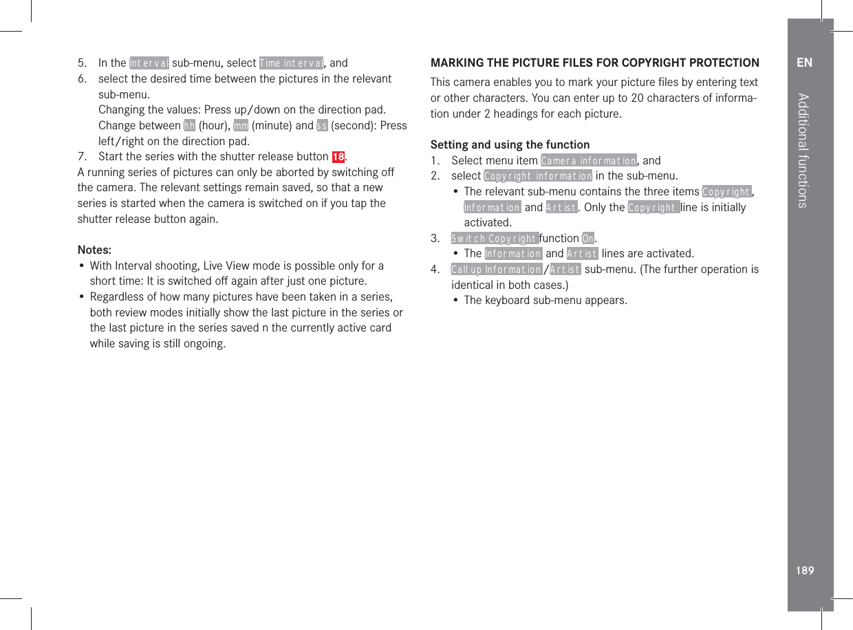 EN189Additional functions5. In the Interval sub-menu, select Time interval, and6.  select the desired time between the pictures in the relevant sub-menu.Changing the values: Press up/down on the direction pad.Change between hh (hour), mm (minute) and ss (second): Press left/right on the direction pad.7.  Start the series with the shutter release button 18.A running series of pictures can only be aborted by switching oﬀ the camera. The relevant settings remain saved, so that a new series is started when the camera is switched on if you tap the shutter release button again.Notes:• With Interval shooting, Live View mode is possible only for a short time: It is switched oﬀ again after just one picture.• Regardless of how many pictures have been taken in a series, both review modes initially show the last picture in the series or the last picture in the series saved n the currently active card while saving is still ongoing.MARKING THE PICTURE FILES FOR COPYRIGHT PROTECTIONThis camera enables you to mark your picture ﬁles by entering text or other characters. You can enter up to 20 characters of informa-tion under 2 headings for each picture.Setting and using the function1.  Select menu item Camera information, and2. select Copyright information in the sub-menu.• The relevant sub-menu contains the three items Copyright, Information  and Artist. Only the Copyright line is initially activated.3.  Switch Copyright function On.• The Information  and Artist lines are activated.4.  Call up Information /Artist sub-menu. (The further operation is identical in both cases.)• The keyboard sub-menu appears.