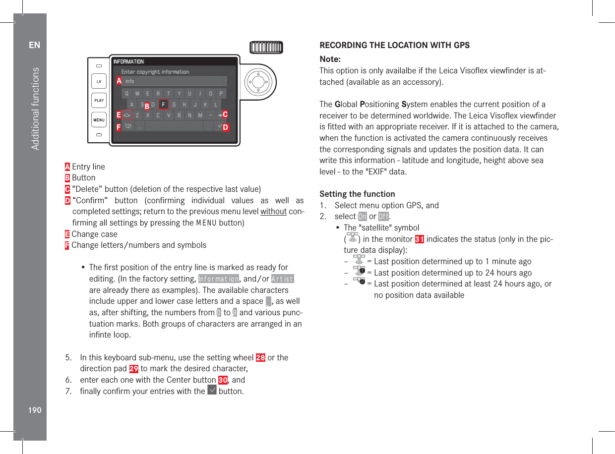 EN190Additional functionsABEFCD A Entry lineB ButtonC “Delete” button (deletion of the respective last value)D  “Conﬁrm” button (conﬁrming individual values as well as completed settings; return to the previous menu level without con-ﬁrming all settings by pressing the MENU button)E Change caseF Change letters/numbers and symbols• The ﬁrst position of the entry line is marked as ready for editing. (In the factory setting, Information, and/or Artist are already there as examples). The available characters include upper and lower case letters and a space _, as well as, after shifting, the numbers from 0 to 9 and various punc-tuation marks. Both groups of characters are arranged in an inﬁnte loop.5.  In this keyboard sub-menu, use the setting wheel 28 or the direction pad 29 to mark the desired character, 6.  enter each one with the Center button 30, and7.  ﬁnally conﬁrm your entries with the   button.RECORDING THE LOCATION WITH GPSNote: This option is only availalbe if the Leica Visoﬂex viewﬁnder is at-tached (available as an accessory).The Global Positioning System enables the current position of a receiver to be determined worldwide. The Leica Visoﬂex viewﬁnder is ﬁtted with an appropriate receiver. If it is attached to the camera, when the function is activated the camera continuously receives the corresponding signals and updates the position data. It can write this information - latitude and longitude, height above sea level - to the &quot;EXIF&quot; data.Setting the function1.  Select menu option GPS, and2. select On or Off.• The &quot;satellite&quot; symbol  () in the monitor 31 indicates the status (only in the pic-ture data display): –  = Last position determined up to 1 minute ago –  = Last position determined up to 24 hours ago –  =  Last position determined at least 24 hours ago, or no position data available