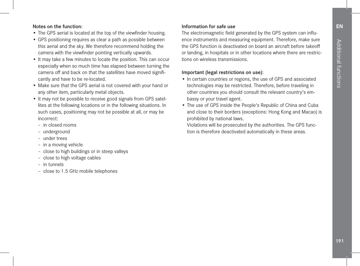 EN191Additional functionsNotes on the function:•  The GPS aerial is located at the top of the viewﬁnder housing.• GPS positioning requires as clear a path as possible between this aerial and the sky. We therefore recommend holding the camera with the viewﬁnder pointing vertically upwards.• It may take a few minutes to locate the position. This can occur especially when so much time has elapsed between turning the camera oﬀ and back on that the satellites have moved signiﬁ-cantly and have to be re-located.• Make sure that the GPS aerial is not covered with your hand or any other item, particularly metal objects.• It may not be possible to receive good signals from GPS satel-lites at the following locations or in the following situations. In such cases, positioning may not be possible at all, or may be incorrect: – in closed rooms – underground – under trees – in a moving vehicle – close to high buildings or in steep valleys – close to high voltage cables – in tunnels – close to 1.5 GHz mobile telephonesInformation for safe useThe electromagnetic ﬁeld generated by the GPS system can inﬂu-ence instruments and measuring equipment. Therefore, make sure the GPS function is deactivated on board an aircraft before takeoﬀ or landing, in hospitals or in other locations where there are restric-tions on wireless transmissions.Important (legal restrictions on use):• In certain countries or regions, the use of GPS and associated technologies may be restricted. Therefore, before traveling in other countries you should consult the relevant country&apos;s em-bassy or your travel agent.• The use of GPS inside the People&apos;s Republic of China and Cuba and close to their borders (exceptions: Hong Kong and Macao) is prohibited by national laws.Violations will be prosecuted by the authorities. The GPS func-tion is therefore deactivated automatically in these areas.