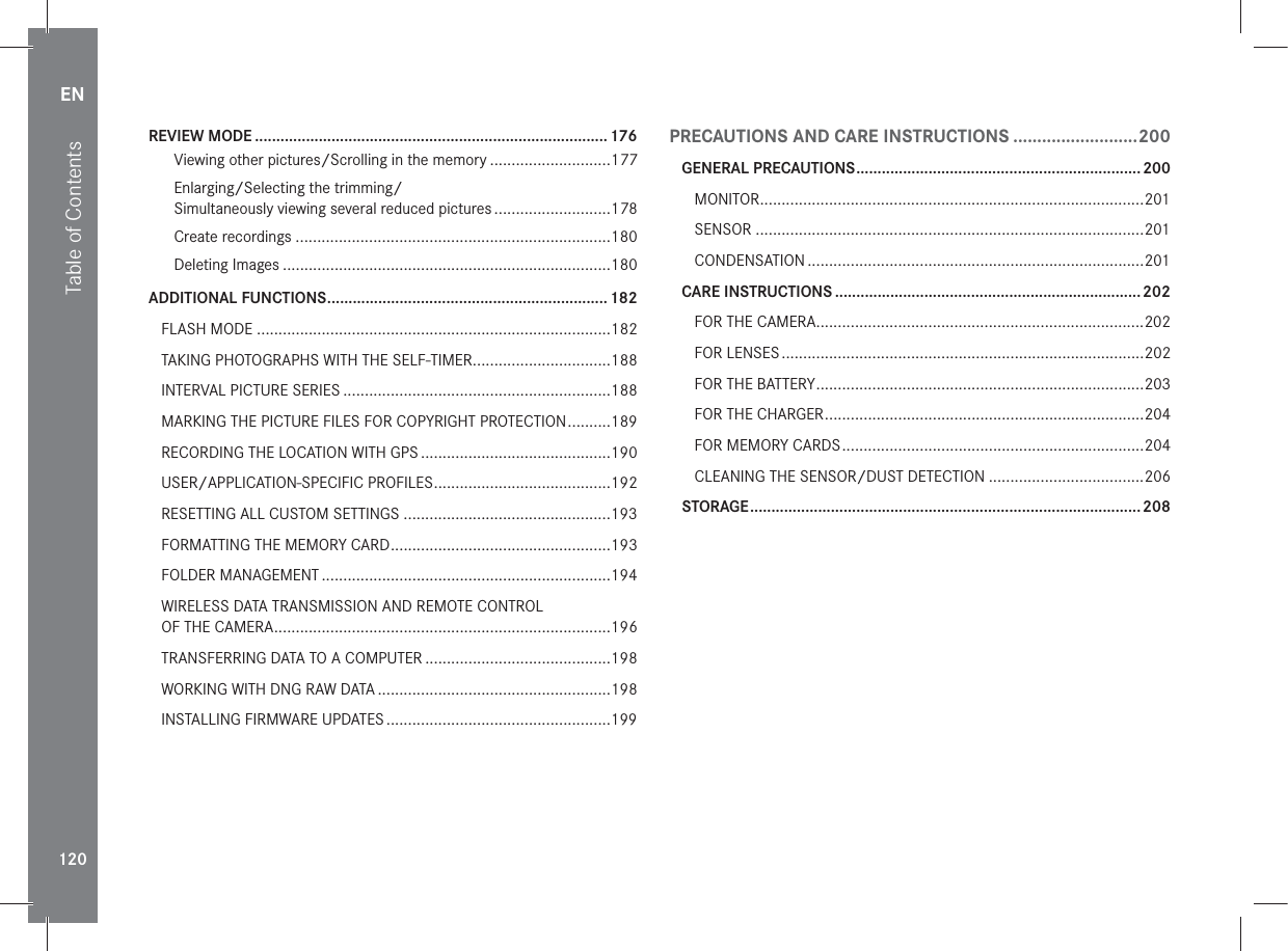 EN120Table of ContentsREVIEW MODE ...................................................................................176Viewing other pictures/Scrolling in the memory ............................177Enlarging/Selecting the trimming/ Simultaneously viewing several reduced pictures ...........................178Create recordings .........................................................................180Deleting Images ............................................................................180ADDITIONAL FUNCTIONS .................................................................. 182FLASH MODE ..................................................................................182TAKING PHOTOGRAPHS WITH THE SELF-TIMER ................................188INTERVAL PICTURE SERIES ..............................................................188MARKING THE PICTURE FILES FOR COPYRIGHT PROTECTION ..........189RECORDING THE LOCATION WITH GPS ............................................190USER/APPLICATION-SPECIFIC PROFILES .........................................192RESETTING ALL CUSTOM SETTINGS ................................................193FORMATTING THE MEMORY CARD ...................................................193FOLDER MANAGEMENT ...................................................................194WIRELESS DATA TRANSMISSION AND REMOTE CONTROL  OF THE CAMERA ..............................................................................196TRANSFERRING DATA TO A COMPUTER ...........................................198WORKING WITH DNG RAW DATA ......................................................198INSTALLING FIRMWARE UPDATES ....................................................199PRECAUTIONS AND CARE INSTRUCTIONS ..........................200GENERAL PRECAUTIONS ................................................................... 200MONITOR .........................................................................................201SENSOR ..........................................................................................201CONDENSATION ..............................................................................201CARE INSTRUCTIONS ........................................................................ 202FOR THE CAMERA............................................................................202FOR LENSES ....................................................................................202FOR THE BATTERY ............................................................................203FOR THE CHARGER ..........................................................................204FOR MEMORY CARDS ......................................................................204CLEANING THE SENSOR/DUST DETECTION ....................................206STORAGE ............................................................................................ 208
