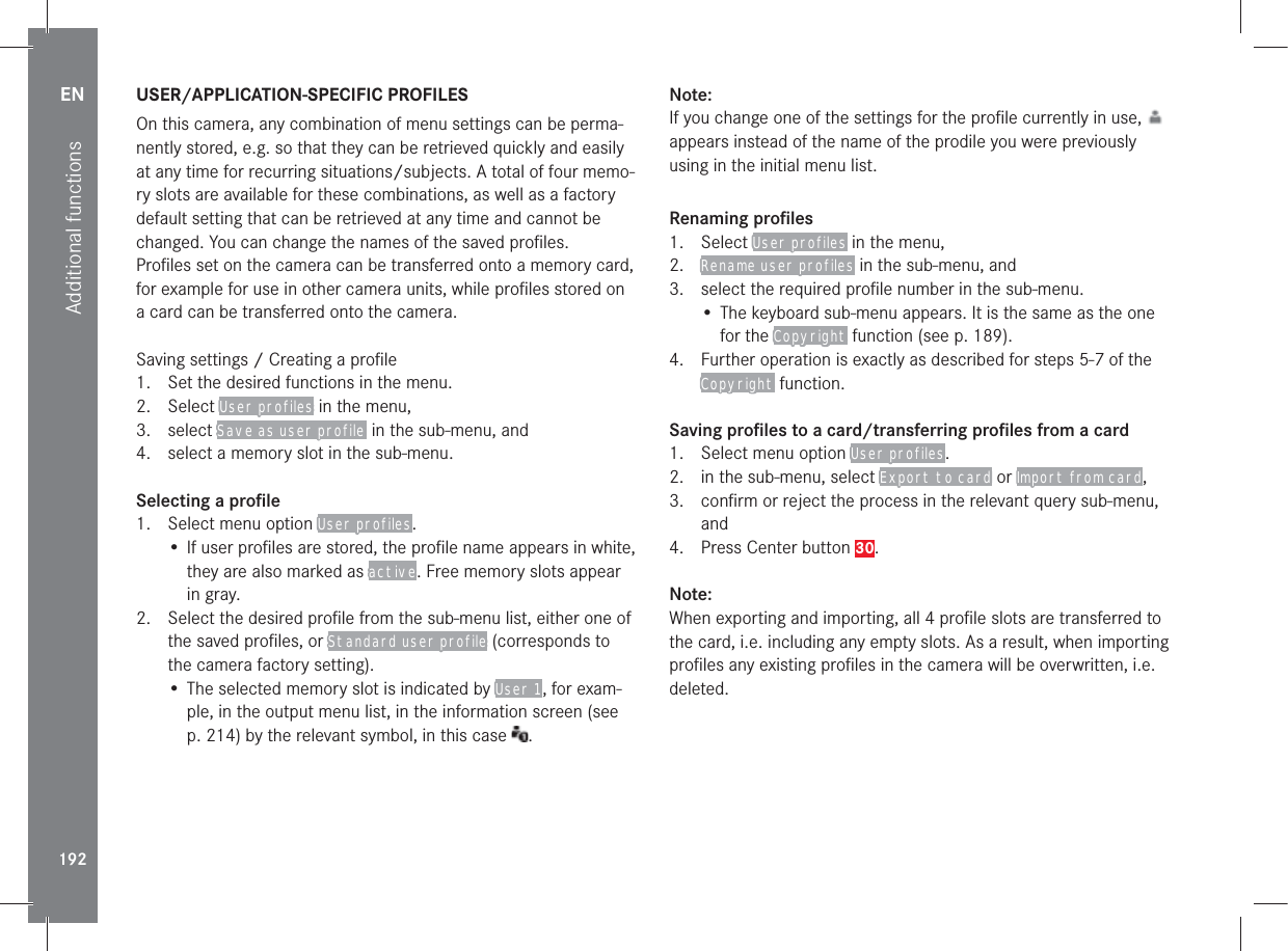 EN192Additional functions USER/APPLICATION-SPECIFIC  PROFILESOn this camera, any combination of menu settings can be perma-nently stored, e.g. so that they can be retrieved quickly and easily at any time for recurring situations/subjects. A total of four memo-ry slots are available for these combinations, as well as a factory default setting that can be retrieved at any time and cannot be changed. You can change the names of the saved proﬁ les.Proﬁ les set on the camera can be transferred onto a memory card, for example for use in other camera units, while proﬁ les stored on a card can be transferred onto the camera.Saving settings / Creating a proﬁ le1.  Set the desired functions in the menu.2. Select User profiles in the menu,3. select Save as user profile  in the sub-menu, and4.  select a memory slot in the sub-menu.Selecting a proﬁ le 1.  Select menu option User profiles.• If user proﬁ les are stored, the proﬁ le name appears in white, they are also marked as active. Free memory slots appear in gray.2.  Select the desired proﬁ le from the sub-menu list, either one of the saved proﬁ les, or Standard user profile (corresponds to the camera factory setting).• The selected memory slot is indicated by User 1, for exam-ple, in the output menu list, in the information screen (see p. 214) by the relevant symbol, in this case  .Note:If you change one of the settings for the proﬁ le currently in use,   appears instead of the name of the prodile you were previously using in the initial menu list.Renaming proﬁ les1. Select User profiles in the menu, 2.  Rename user profiles in the sub-menu, and3.  select the required proﬁ le number in the sub-menu.• The keyboard sub-menu appears. It is the same as the one for the Copyright function (see p. 189).4.  Further operation is exactly as described for steps 5-7 of the Copyright function.Saving proﬁ les to a card/transferring proﬁ les from a card1.  Select menu option User profiles. 2.  in the sub-menu, select Export to card or Import from card, 3.  conﬁ rm or reject the process in the relevant query sub-menu, and4.  Press Center button 30.Note:When exporting and importing, all 4 proﬁ le slots are transferred to the card, i.e. including any empty slots. As a result, when importing proﬁ les any existing proﬁ les in the camera will be overwritten, i.e. deleted.