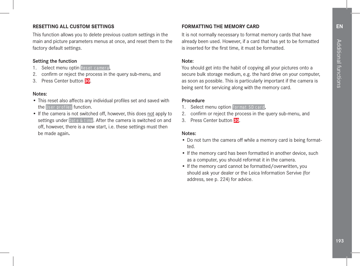EN193Additional functionsRESETTING ALL CUSTOM SETTINGSThis function allows you to delete previous custom settings in the main and picture parameters menus at once, and reset them to the factory default settings.Setting the function1.  Select menu optin Reset camera,2.  conﬁrm or reject the process in the query sub-menu, and3.  Press Center button 30.Notes:• This reset also aﬀects any individual proﬁles set and saved with the User profiles function.• If the camera is not switched oﬀ, however, this does not apply to settings under Date &amp; time. After the camera is switched on and oﬀ, however, there is a new start, i.e. these settings must then be made again.FORMATTING THE MEMORY CARDIt is not normally necessary to format memory cards that have already been used. However, if a card that has yet to be formatted is inserted for the ﬁrst time, it must be formatted. Note:You should get into the habit of copying all your pictures onto a secure bulk storage medium, e.g. the hard drive on your computer, as soon as possible. This is particularly important if the camera is being sent for servicing along with the memory card.Procedure1.  Select menu option Format SD card,2.  conﬁrm or reject the process in the query sub-menu, and3.  Press Center button 30.Notes:• Do not turn the camera oﬀ while a memory card is being format-ted.• If the memory card has been formatted in another device, such as a computer, you should reformat it in the camera.• If the memory card cannot be formatted/overwritten, you should ask your dealer or the Leica Information Servive (for address, see p. 224) for advice.