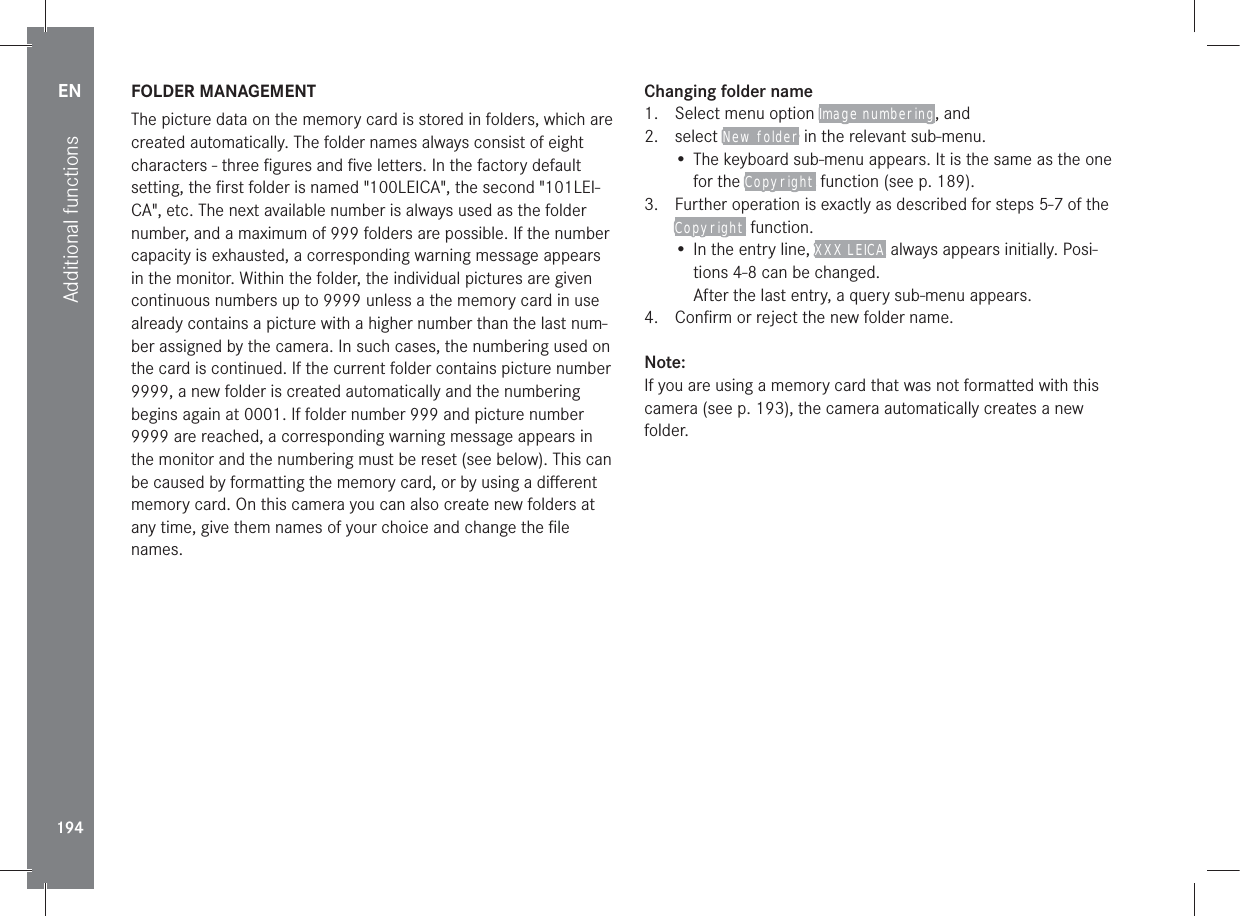 EN194Additional functionsFOLDER MANAGEMENTThe picture data on the memory card is stored in folders, which are created automatically. The folder names always consist of eight characters - three ﬁgures and ﬁve letters. In the factory default setting, the ﬁrst folder is named &quot;100LEICA&quot;, the second &quot;101LEI-CA&quot;, etc. The next available number is always used as the folder number, and a maximum of 999 folders are possible. If the number capacity is exhausted, a corresponding warning message appears in the monitor. Within the folder, the individual pictures are given continuous numbers up to 9999 unless a the memory card in use already contains a picture with a higher number than the last num-ber assigned by the camera. In such cases, the numbering used on the card is continued. If the current folder contains picture number 9999, a new folder is created automatically and the numbering begins again at 0001. If folder number 999 and picture number 9999 are reached, a corresponding warning message appears in the monitor and the numbering must be reset (see below). This can be caused by formatting the memory card, or by using a diﬀerent memory card. On this camera you can also create new folders at any time, give them names of your choice and change the ﬁle names.Changing folder name1.  Select menu option Image numbering, and2. select New folder in the relevant sub-menu.• The keyboard sub-menu appears. It is the same as the one for the Copyright function (see p. 189).3.  Further operation is exactly as described for steps 5-7 of the Copyright function.• In the entry line, XXX LEICA always appears initially. Posi-tions 4-8 can be changed.After the last entry, a query sub-menu appears.4.  Conﬁrm or reject the new folder name.Note:If you are using a memory card that was not formatted with this camera (see p. 193), the camera automatically creates a new folder.