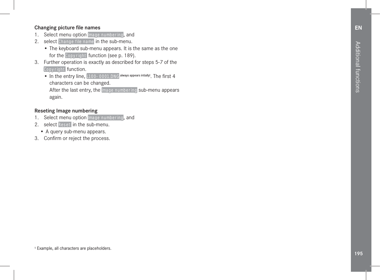 EN195Additional functionsChanging picture ﬁle names1.  Select menu option Image numbering, and2. select Change file name in the sub-menu.• The keyboard sub-menu appears. It is the same as the one for the Copyright function (see p. 189).3.  Further operation is exactly as described for steps 5-7 of the Copyright function.• In the entry line, L100-0001.DNG always appears intially!. The ﬁrst 4 characters can be changed.After the last entry, the Image numbering sub-menu appears again.Reseting Image numbering1.  Select menu option Image numbering, and2. select Reset in the sub-menu.• A query sub-menu appears.3.  Conﬁrm or reject the process.1 Example, all characters are placeholders.