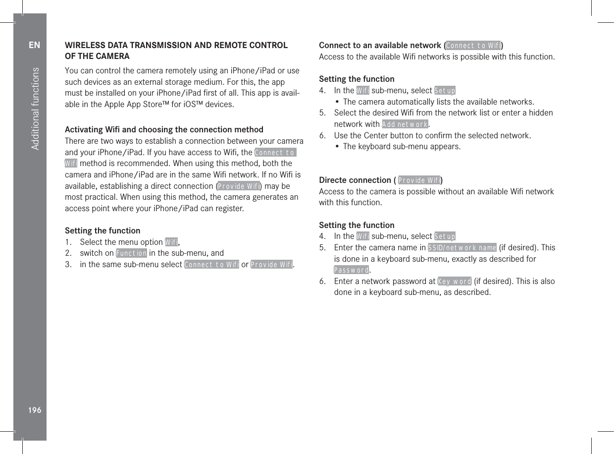 EN196Additional functionsWIRELESS DATA TRANSMISSION AND REMOTE CONTROL  OF THE CAMERAYou can control the camera remotely using an iPhone/iPad or use such devices as an external storage medium. For this, the app must be installed on your iPhone/iPad ﬁrst of all. This app is avail-able in the Apple App Store™ for iOS™ devices.Activating Wiﬁ and choosing the connection methodThere are two ways to establish a connection between your camera and your iPhone/iPad. If you have access to Wiﬁ, the Connect to Wifi method is recommended. When using this method, both the camera and iPhone/iPad are in the same Wiﬁ network. If no Wiﬁ is available, establishing a direct connection (Provide Wifi) may be most practical. When using this method, the camera generates an access point where your iPhone/iPad can register.Setting the function 1.  Select the menu option Wifi, 2. switch on Function in the sub-menu, and3.  in the same sub-menu select Connect to Wifi or Provide Wifi.Connect to an available network (Connect to Wifi)Access to the available Wiﬁ networks is possible with this function.Setting the function4. In the Wifi sub-menu, select Setup• The camera automatically lists the available networks.5.  Select the desired Wiﬁ from the network list or enter a hidden network with Add network.6.  Use the Center button to conﬁrm the selected network.• The keyboard sub-menu appears.Directe connection ( Provide Wifi)Access to the camera is possible without an available Wiﬁ network with this function.Setting the function4. In the Wifi sub-menu, select Setup5.  Enter the camera name in SSID/network name (if desired). This is done in a keyboard sub-menu, exactly as described for Password.6.  Enter a network password at Key word (if desired). This is also done in a keyboard sub-menu, as described.
