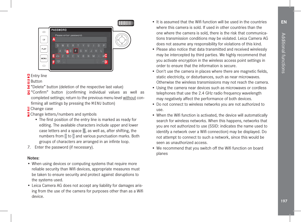 EN197Additional functionsABEFCD A Entry lineB ButtonC “Delete” button (deletion of the respective last value)D  “Conﬁrm” button (conﬁrming individual values as well as  completed settings; return to the previous menu level without con-ﬁrming all settings by pressing the MENU button)E Change caseF Change letters/numbers and symbols• The ﬁrst position of the entry line is marked as ready for editing. The available characters include upper and lower case letters and a space _, as well as, after shifting, the numbers from 0 to 9 and various punctuation marks. Both groups of characters are arranged in an inﬁnte loop.7.  Enter the password (if necessary). Notes:• When using devices or computing systems that require more reliable security than Wiﬁ devices, appropriate measures must be taken to ensure security and protect against disruptions to the systems used. • Leica Camera AG does not accept any liability for damages aris-ing from the use of the camera for purposes other than as a Wiﬁ device.• It is assumed that the Wiﬁ function will be used in the countries where this camera is sold. If used in other countries than the one where the camera is sold, there is the risk that communica-tions transmission conditions may be violated. Leica Camera AG does not assume any responsibility for violations of this kind.• Please also notice that data transmitted and received wirelessly may be intercepted by third parties. We highly recommend that you activate encryption in the wireless access point settings in order to ensure that the information is secure.• Don&apos;t use the camera in places where there are magnetic ﬁelds, static electricity, or disturbances, such as near microwaves. Otherwise the wireless transmissions may not reach the camera.• Using the camera near devices such as microwaves or cordless telephones that use the 2.4 GHz radio frequency wavelength may negatively aﬀect the performance of both devices.• Do not connect to wireless networks you are not authorized to use.• When the Wiﬁ function is activated, the device will automatically search for wireless networks. When this happens, networks that you are not authorized to use (SSID: indicates the name used to identify a network over a Wiﬁ connection) may be displayed. Do not attempt to connect to such a network, since this would be seen as unauthorized access.• We recommend that you switch oﬀ the Wiﬁ function on board planes