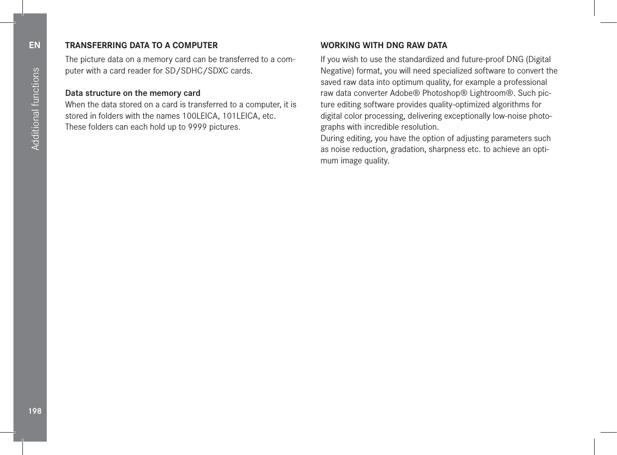 EN198Additional functionsTRANSFERRING DATA TO A COMPUTERThe picture data on a memory card can be transferred to a com-puter with a card reader for SD/SDHC/SDXC cards.Data structure on the memory cardWhen the data stored on a card is transferred to a computer, it is stored in folders with the names 100LEICA, 101LEICA, etc.These folders can each hold up to 9999 pictures.WORKING WITH DNG RAW DATAIf you wish to use the standardized and future-proof DNG (Digital Negative) format, you will need specialized software to convert the saved raw data into optimum quality, for example a professional raw data converter Adobe® Photoshop® Lightroom®. Such pic-ture editing software provides quality-optimized algorithms for digital color processing, delivering exceptionally low-noise photo-graphs with incredible resolution.During editing, you have the option of adjusting parameters such as noise reduction, gradation, sharpness etc. to achieve an opti-mum image quality.