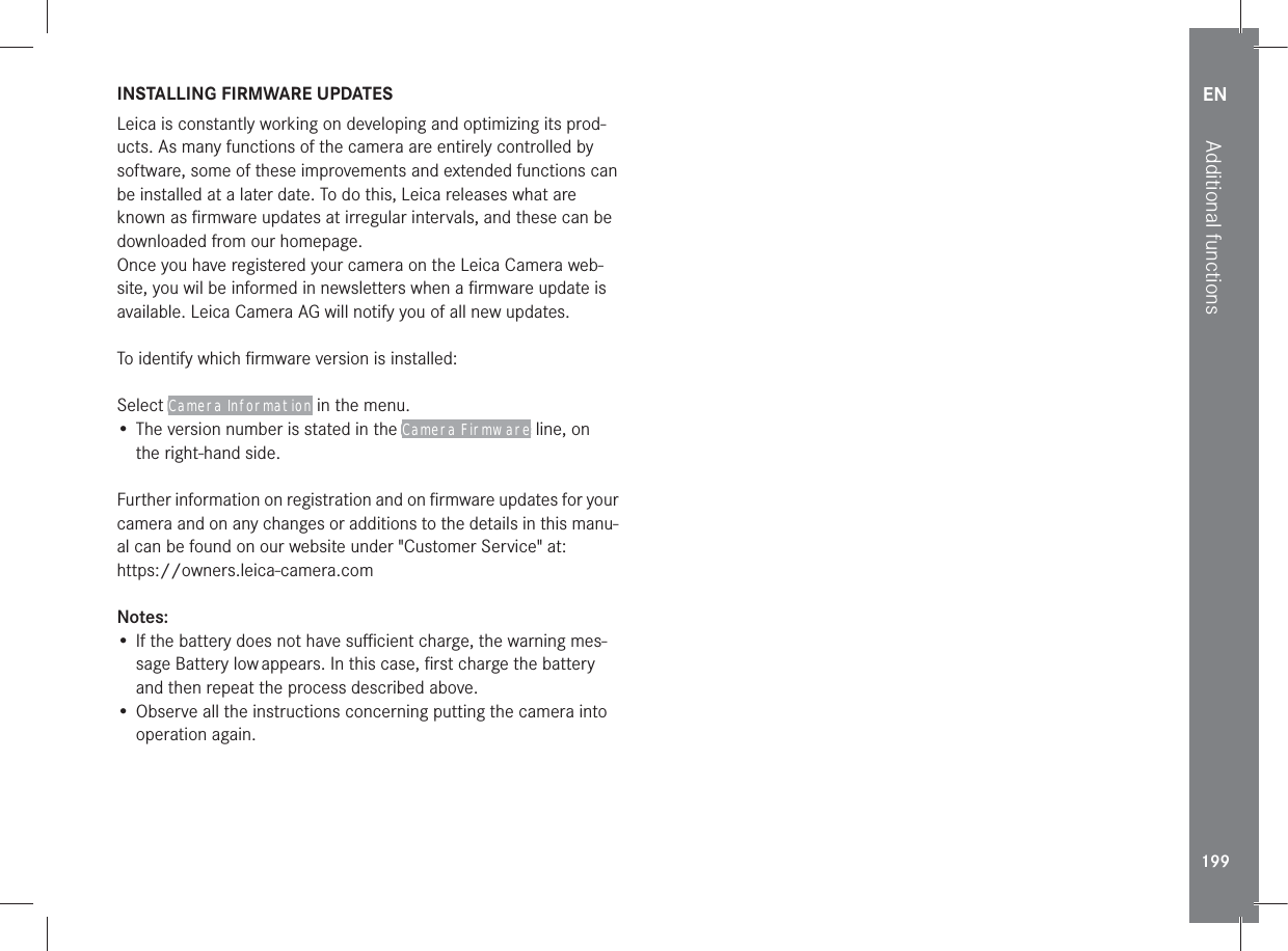 EN199Additional functionsINSTALLING FIRMWARE UPDATESLeica is constantly working on developing and optimizing its prod-ucts. As many functions of the camera are entirely controlled by software, some of these improvements and extended functions can be installed at a later date. To do this, Leica releases what are known as ﬁrmware updates at irregular intervals, and these can be downloaded from our homepage. Once you have registered your camera on the Leica Camera web-site, you wil be informed in newsletters when a ﬁrmware update is available. Leica Camera AG will notify you of all new updates.To identify which ﬁrmware version is installed:Select Camera Information in the menu.• The version number is stated in the Camera Firmware line, on the right-hand side.Further information on registration and on ﬁrmware updates for your camera and on any changes or additions to the details in this manu-al can be found on our website under &quot;Customer Service&quot; at:https://owners.leica-camera.comNotes:• If the battery does not have suﬃcient charge, the warning mes-sage Battery low appears. In this case, ﬁrst charge the battery and then repeat the process described above.• Observe all the instructions concerning putting the camera into operation again. 