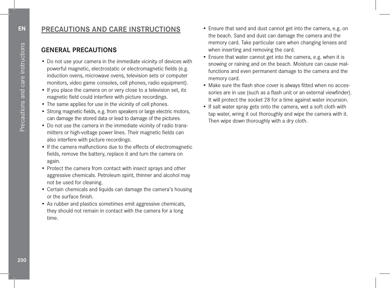 EN200Precautions and care instructionsPRECAUTIONS AND CARE INSTRUCTIONSGENERAL PRECAUTIONS• Do not use your camera in the immediate vicinity of devices with powerful magnetic, electrostatic or electromagnetic ﬁelds (e.g. induction ovens, microwave ovens, television sets or computer monitors, video game consoles, cell phones, radio equipment).• If you place the camera on or very close to a television set, its magnetic ﬁeld could interfere with picture recordings.• The same applies for use in the vicinity of cell phones.•  Strong magnetic ﬁelds, e.g. from speakers or large electric motors, can damage the stored data or lead to damage of the pictures.• Do not use the camera in the immediate vicinity of radio trans-mitters or high-voltage power lines. Their magnetic ﬁelds can also interfere with picture recordings.• If the camera malfunctions due to the eﬀects of electromagnetic ﬁelds, remove the battery, replace it and turn the camera on again.• Protect the camera from contact with insect sprays and other aggressive chemicals. Petroleum spirit, thinner and alcohol may not be used for cleaning.• Certain chemicals and liquids can damage the camera’s housing or the surface ﬁnish.• As rubber and plastics sometimes emit aggressive chemicals, they should not remain in contact with the camera for a long time.• Ensure that sand and dust cannot get into the camera, e.g. on the beach. Sand and dust can damage the camera and the memory card. Take particular care when changing lenses and when inserting and removing the card.• Ensure that water cannot get into the camera, e.g. when it is snowing or raining and on the beach. Moisture can cause mal-functions and even permanent damage to the camera and the memory card.• Make sure the ﬂash shoe cover is always ﬁtted when no acces-sories are in use (such as a ﬂash unit or an external viewﬁnder). It will protect the socket 28 for a time against water incursion.• If salt water spray gets onto the camera, wet a soft cloth with tap water, wring it out thoroughly and wipe the camera with it. Then wipe down thoroughly with a dry cloth.