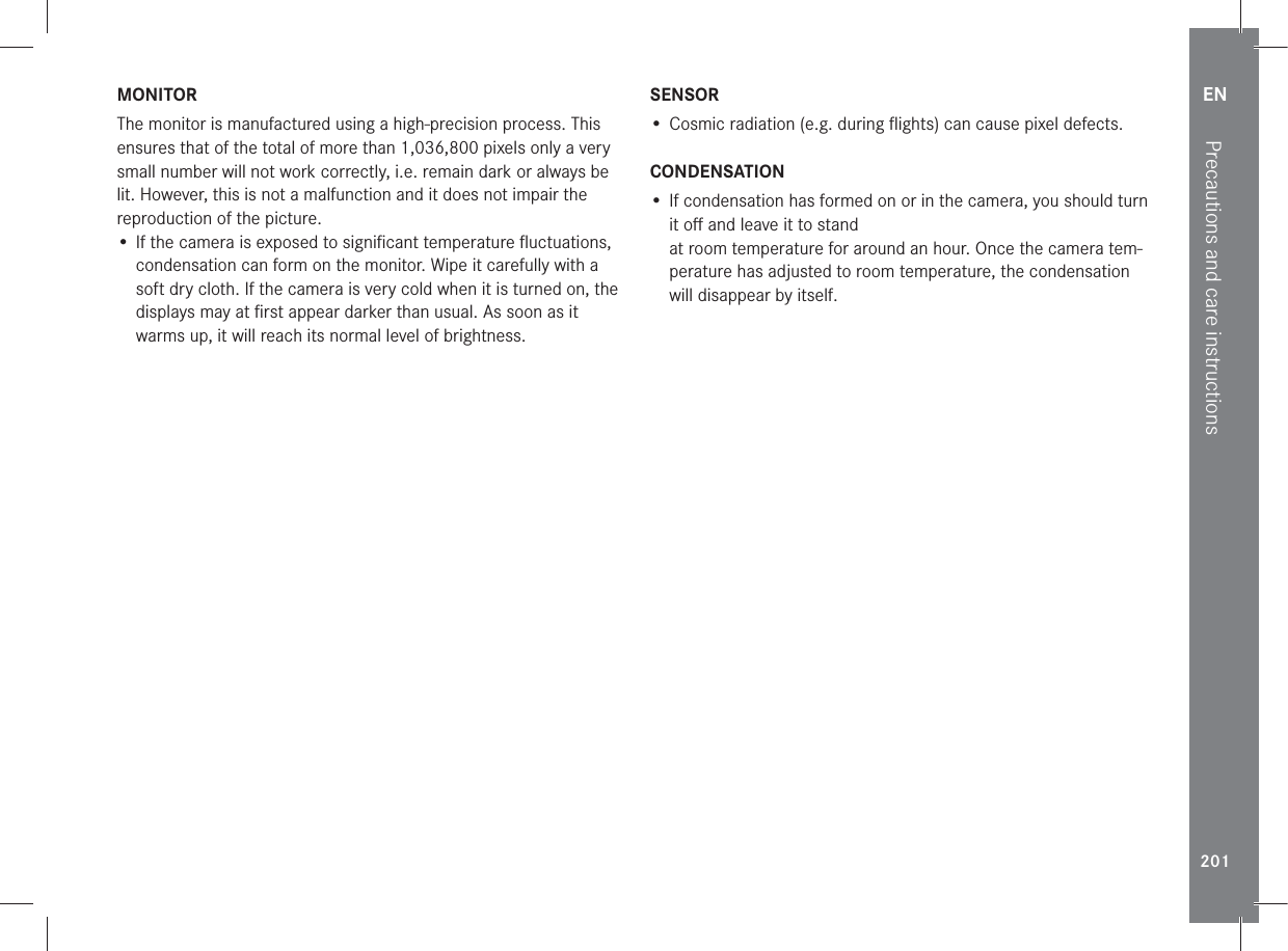 EN201Precautions and care instructionsMONITORThe monitor is manufactured using a high-precision process. This ensures that of the total of more than 1,036,800 pixels only a very small number will not work correctly, i.e. remain dark or always be lit. However, this is not a malfunction and it does not impair the reproduction of the picture. • If the camera is exposed to signiﬁcant temperature ﬂuctuations, condensation can form on the monitor. Wipe it carefully with a soft dry cloth. If the camera is very cold when it is turned on, the displays may at ﬁrst appear darker than usual. As soon as it warms up, it will reach its normal level of brightness.SENSOR• Cosmic radiation (e.g. during ﬂights) can cause pixel defects.CONDENSATION• If condensation has formed on or in the camera, you should turn it oﬀ and leave it to stand  at room temperature for around an hour. Once the camera tem-perature has adjusted to room temperature, the condensation will disappear by itself.