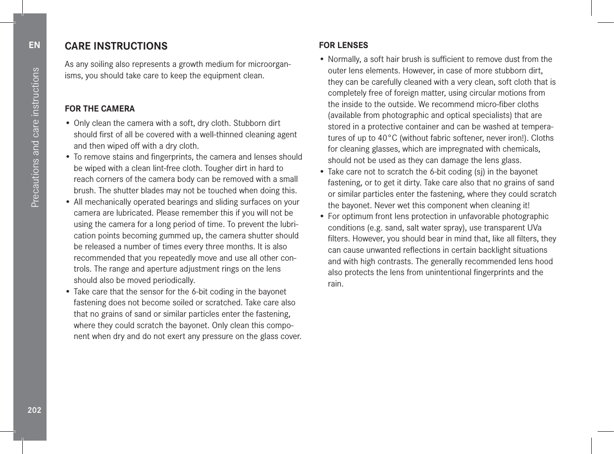EN202Precautions and care instructionsCARE INSTRUCTIONSAs any soiling also represents a growth medium for microorgan-isms, you should take care to keep the equipment clean.FOR THE CAMERA• Only clean the camera with a soft, dry cloth. Stubborn dirt should ﬁrst of all be covered with a well-thinned cleaning agent and then wiped oﬀ with a dry cloth.• To remove stains and ﬁngerprints, the camera and lenses should be wiped with a clean lint-free cloth. Tougher dirt in hard to reach corners of the camera body can be removed with a small brush. The shutter blades may not be touched when doing this.• All mechanically operated bearings and sliding surfaces on your camera are lubricated. Please remember this if you will not be using the camera for a long period of time. To prevent the lubri-cation points becoming gummed up, the camera shutter should be released a number of times every three months. It is also recommended that you repeatedly move and use all other con-trols. The range and aperture adjustment rings on the lens should also be moved periodically.• Take care that the sensor for the 6-bit coding in the bayonet fastening does not become soiled or scratched. Take care also that no grains of sand or similar particles enter the fastening, where they could scratch the bayonet. Only clean this compo-nent when dry and do not exert any pressure on the glass cover.FOR LENSES• Normally, a soft hair brush is suﬃcient to remove dust from the outer lens elements. However, in case of more stubborn dirt, they can be carefully cleaned with a very clean, soft cloth that is completely free of foreign matter, using circular motions from the inside to the outside. We recommend micro-ﬁber cloths (available from photographic and optical specialists) that are stored in a protective container and can be washed at tempera-tures of up to 40°C (without fabric softener, never iron!). Cloths for cleaning glasses, which are impregnated with chemicals, should not be used as they can damage the lens glass.• Take care not to scratch the 6-bit coding (sj) in the bayonet fastening, or to get it dirty. Take care also that no grains of sand or similar particles enter the fastening, where they could scratch the bayonet. Never wet this component when cleaning it!• For optimum front lens protection in unfavorable photographic conditions (e.g. sand, salt water spray), use transparent UVa ﬁlters. However, you should bear in mind that, like all ﬁlters, they can cause unwanted reﬂections in certain backlight situations and with high contrasts. The generally recommended lens hood also protects the lens from unintentional ﬁngerprints and the rain.
