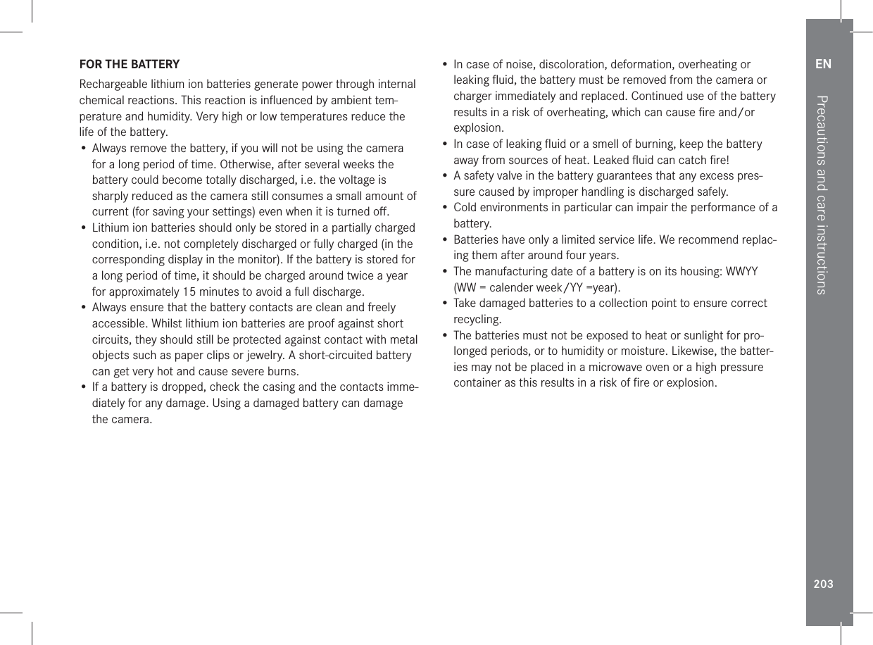 EN203Precautions and care instructionsFOR THE BATTERYRechargeable lithium ion batteries generate power through internal chemical reactions. This reaction is inﬂuenced by ambient tem-perature and humidity. Very high or low temperatures reduce the life of the battery.• Always remove the battery, if you will not be using the camera for a long period of time. Otherwise, after several weeks the battery could become totally discharged, i.e. the voltage is sharply reduced as the camera still consumes a small amount of current (for saving your settings) even when it is turned oﬀ. • Lithium ion batteries should only be stored in a partially charged condition, i.e. not completely discharged or fully charged (in the corresponding display in the monitor). If the battery is stored for a long period of time, it should be charged around twice a year for approximately 15 minutes to avoid a full discharge.• Always ensure that the battery contacts are clean and freely accessible. Whilst lithium ion batteries are proof against short circuits, they should still be protected against contact with metal objects such as paper clips or jewelry. A short-circuited battery can get very hot and cause severe burns.• If a battery is dropped, check the casing and the contacts imme-diately for any damage. Using a damaged battery can damage the camera.• In case of noise, discoloration, deformation, overheating or leaking ﬂuid, the battery must be removed from the camera or charger immediately and replaced. Continued use of the battery results in a risk of overheating, which can cause ﬁre and/or explosion.• In case of leaking ﬂuid or a smell of burning, keep the battery away from sources of heat. Leaked ﬂuid can catch ﬁre!• A safety valve in the battery guarantees that any excess pres-sure caused by improper handling is discharged safely.• Cold environments in particular can impair the performance of a battery.• Batteries have only a limited service life. We recommend replac-ing them after around four years.• The manufacturing date of a battery is on its housing: WWYY (WW = calender week/YY =year).• Take damaged batteries to a collection point to ensure correct recycling.• The batteries must not be exposed to heat or sunlight for pro-longed periods, or to humidity or moisture. Likewise, the batter-ies may not be placed in a microwave oven or a high pressure container as this results in a risk of ﬁre or explosion.