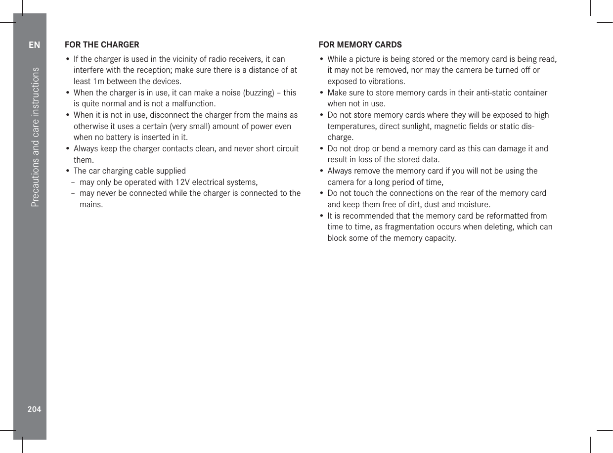 EN204Precautions and care instructionsFOR THE CHARGER• If the charger is used in the vicinity of radio receivers, it can interfere with the reception; make sure there is a distance of at least 1m between the devices.• When the charger is in use, it can make a noise (buzzing) – this is quite normal and is not a malfunction.• When it is not in use, disconnect the charger from the mains as otherwise it uses a certain (very small) amount of power even when no battery is inserted in it.• Always keep the charger contacts clean, and never short circuit them.• The car charging cable supplied – may only be operated with 12V electrical systems, – may never be connected while the charger is connected to the mains.FOR MEMORY CARDS• While a picture is being stored or the memory card is being read, it may not be removed, nor may the camera be turned oﬀ or exposed to vibrations.• Make sure to store memory cards in their anti-static container when not in use.• Do not store memory cards where they will be exposed to high temperatures, direct sunlight, magnetic ﬁelds or static dis-charge.• Do not drop or bend a memory card as this can damage it and result in loss of the stored data.• Always remove the memory card if you will not be using the camera for a long period of time,• Do not touch the connections on the rear of the memory card and keep them free of dirt, dust and moisture.• It is recommended that the memory card be reformatted from time to time, as fragmentation occurs when deleting, which can block some of the memory capacity.