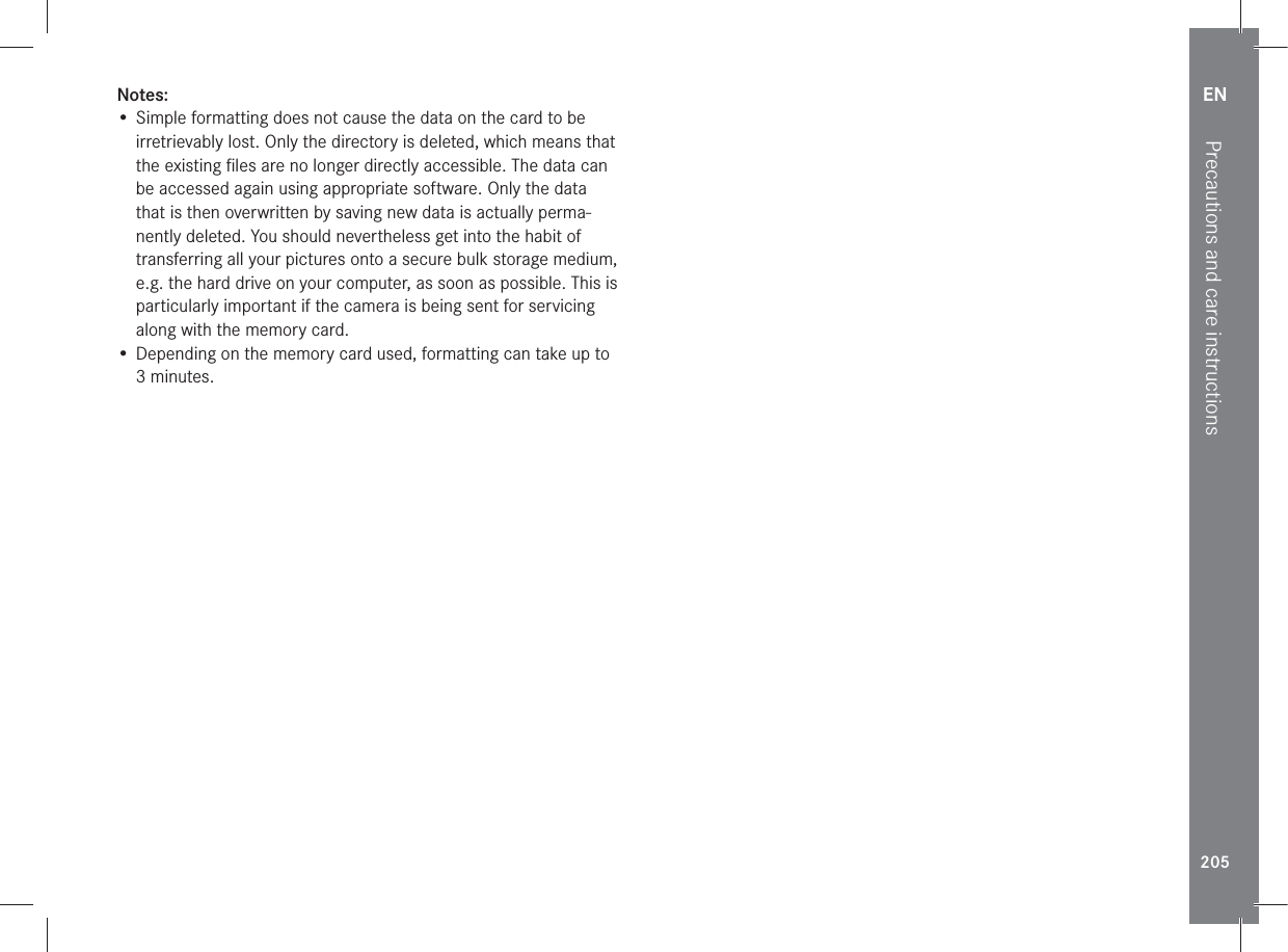 EN205Precautions and care instructionsNotes:• Simple formatting does not cause the data on the card to be irretrievably lost. Only the directory is deleted, which means that the existing ﬁles are no longer directly accessible. The data can be accessed again using appropriate software. Only the data that is then overwritten by saving new data is actually perma-nently deleted. You should nevertheless get into the habit of transferring all your pictures onto a secure bulk storage medium, e.g. the hard drive on your computer, as soon as possible. This is particularly important if the camera is being sent for servicing along with the memory card.• Depending on the memory card used, formatting can take up to 3 minutes.