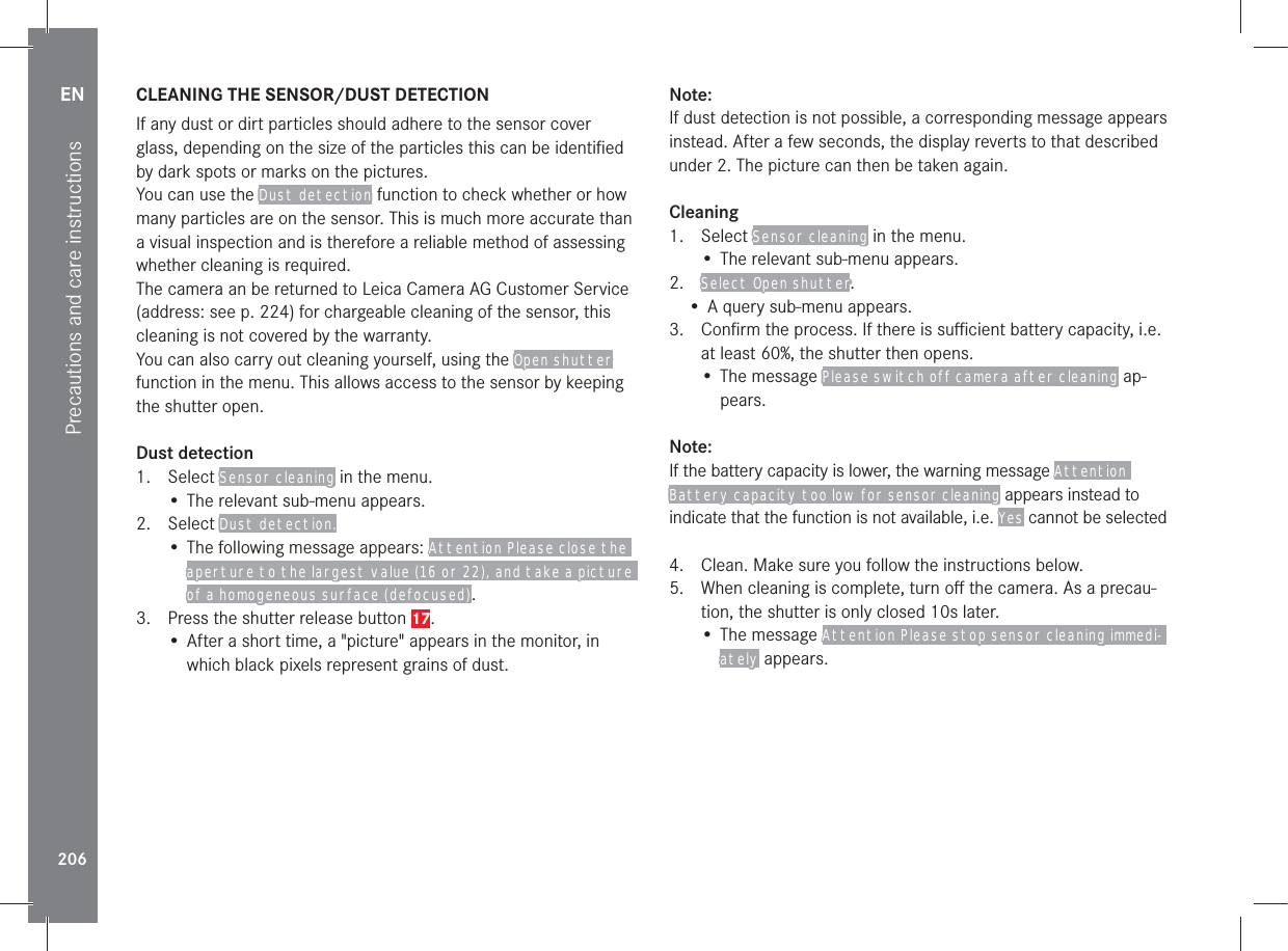 EN206Precautions and care instructionsCLEANING THE SENSOR/DUST DETECTIONIf any dust or dirt particles should adhere to the sensor cover glass, depending on the size of the particles this can be identiﬁed by dark spots or marks on the pictures.You can use the Dust detection function to check whether or how many particles are on the sensor. This is much more accurate than a visual inspection and is therefore a reliable method of assessing whether cleaning is required.The camera an be returned to Leica Camera AG Customer Service (address: see p. 224) for chargeable cleaning of the sensor, this cleaning is not covered by the warranty.You can also carry out cleaning yourself, using the Open shutter function in the menu. This allows access to the sensor by keeping the shutter open.Dust detection1. Select Sensor cleaning in the menu.• The relevant sub-menu appears.2. Select Dust detection.• The following message appears: Attention Please close the aperture to the largest value (16 or 22), and take a picture of a homogeneous surface (defocused).3.  Press the shutter release button 17.• After a short time, a &quot;picture&quot; appears in the monitor, in which black pixels represent grains of dust.Note:If dust detection is not possible, a corresponding message appears instead. After a few seconds, the display reverts to that described under 2. The picture can then be taken again.Cleaning1. Select Sensor cleaning in the menu.• The relevant sub-menu appears.2.  Select Open shutter.• A query sub-menu appears.3.  Conﬁrm the process. If there is suﬃcient battery capacity, i.e. at least 60%, the shutter then opens.• The message Please switch off camera after cleaning ap-pears.Note:If the battery capacity is lower, the warning message Attention Battery capacity too low for sensor cleaning appears instead to indicate that the function is not available, i.e. Yes cannot be selected4.  Clean. Make sure you follow the instructions below.5.  When cleaning is complete, turn oﬀ the camera. As a precau-tion, the shutter is only closed 10s later.• The message Attention Please stop sensor cleaning immedi-ately appears.