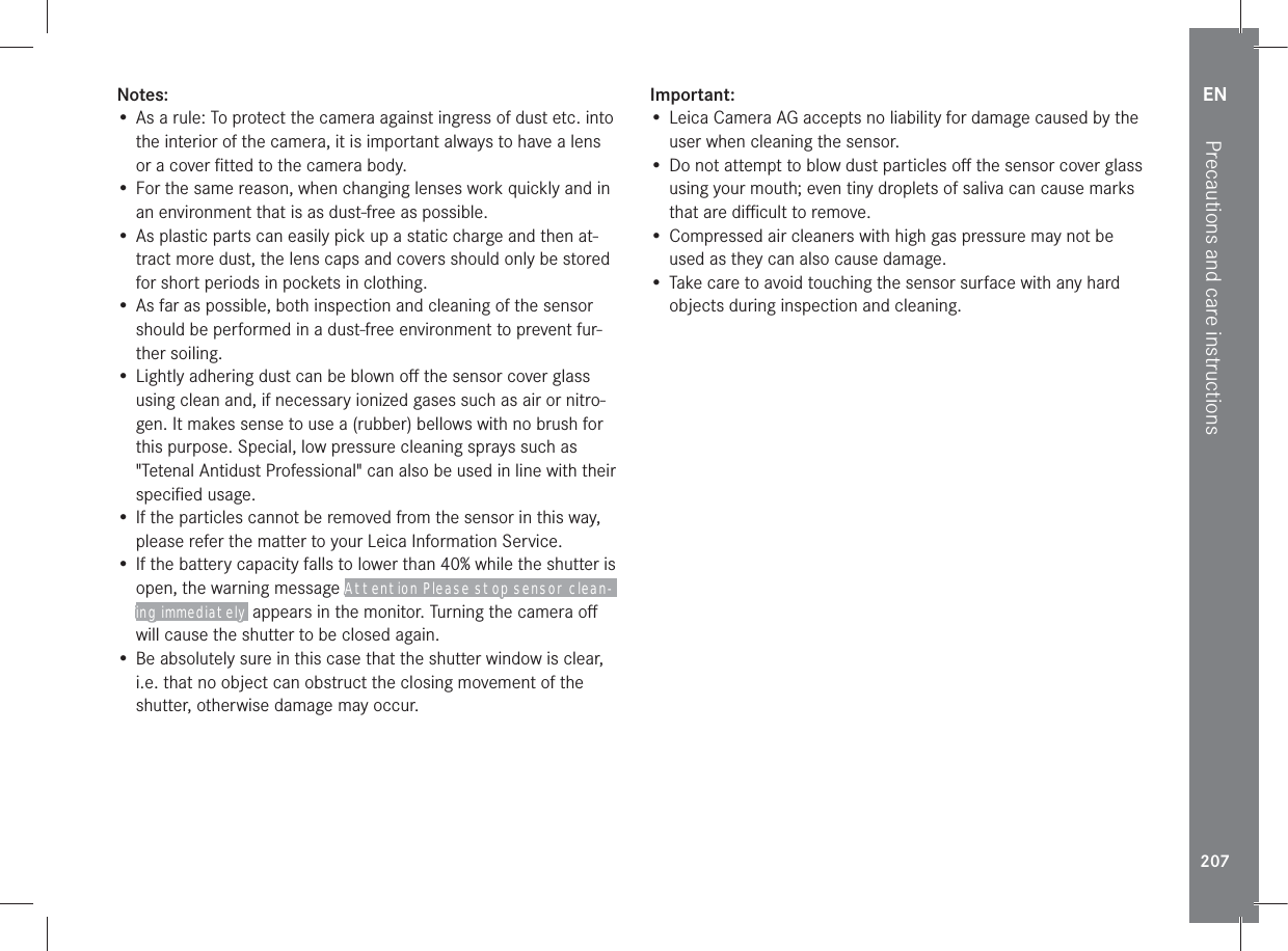 EN207Precautions and care instructionsNotes:• As a rule: To protect the camera against ingress of dust etc. into the interior of the camera, it is important always to have a lens or a cover ﬁtted to the camera body.• For the same reason, when changing lenses work quickly and in an environment that is as dust-free as possible.• As plastic parts can easily pick up a static charge and then at-tract more dust, the lens caps and covers should only be stored for short periods in pockets in clothing.• As far as possible, both inspection and cleaning of the sensor should be performed in a dust-free environment to prevent fur-ther soiling.• Lightly adhering dust can be blown oﬀ the sensor cover glass using clean and, if necessary ionized gases such as air or nitro-gen. It makes sense to use a (rubber) bellows with no brush for this purpose. Special, low pressure cleaning sprays such as &quot;Tetenal Antidust Professional&quot; can also be used in line with their speciﬁed usage.• If the particles cannot be removed from the sensor in this way, please refer the matter to your Leica Information Service.• If the battery capacity falls to lower than 40% while the shutter is open, the warning message Attention Please stop sensor clean-ing immediately appears in the monitor. Turning the camera oﬀ will cause the shutter to be closed again.• Be absolutely sure in this case that the shutter window is clear, i.e. that no object can obstruct the closing movement of the shutter, otherwise damage may occur.Important:• Leica Camera AG accepts no liability for damage caused by the user when cleaning the sensor.• Do not attempt to blow dust particles oﬀ the sensor cover glass using your mouth; even tiny droplets of saliva can cause marks that are diﬃcult to remove.• Compressed air cleaners with high gas pressure may not be used as they can also cause damage.• Take care to avoid touching the sensor surface with any hard objects during inspection and cleaning.