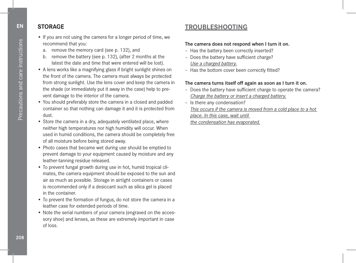 EN208Precautions and care instructionsSTORAGE• If you are not using the camera for a longer period of time, we recommend that you:a.  remove the memory card (see p. 132), andb.  remove the battery (see p. 132), (after 2 months at the latest the date and time that were entered will be lost).• A lens works like a magnifying glass if bright sunlight shines on the front of the camera. The camera must always be protected from strong sunlight. Use the lens cover and keep the camera in the shade (or immediately put it away in the case) help to pre-vent damage to the interior of the camera.• You should preferably store the camera in a closed and padded container so that nothing can damage it and it is protected from dust.• Store the camera in a dry, adequately ventilated place, where neither high temperatures nor high humidity will occur. When used in humid conditions, the camera should be completely free of all moisture before being stored away.• Photo cases that became wet during use should be emptied to prevent damage to your equipment caused by moisture and any leather-tanning residue released.• To prevent fungal growth during use in hot, humid tropical cli-mates, the camera equipment should be exposed to the sun and air as much as possible. Storage in airtight containers or cases is recommended only if a desiccant such as silica gel is placed in the container.• To prevent the formation of fungus, do not store the camera in a leather case for extended periods of time.• Note the serial numbers of your camera (engraved on the acces-sory shoe) and lenses, as these are extremely important in case of loss.TROUBLESHOOTINGThe camera does not respond when I turn it on. – Has the battery been correctly inserted? – Does the battery have suﬃcient charge?Use a charged battery. – Has the bottom cover been correctly ﬁtted?The camera turns itself oﬀ again as soon as I turn it on. – Does the battery have suﬃcient charge to operate the camera?Charge the battery or insert a charged battery. – Is there any condensation?This occurs if the camera is moved from a cold place to a hot place. In this case, wait until  the condensation has evaporated.