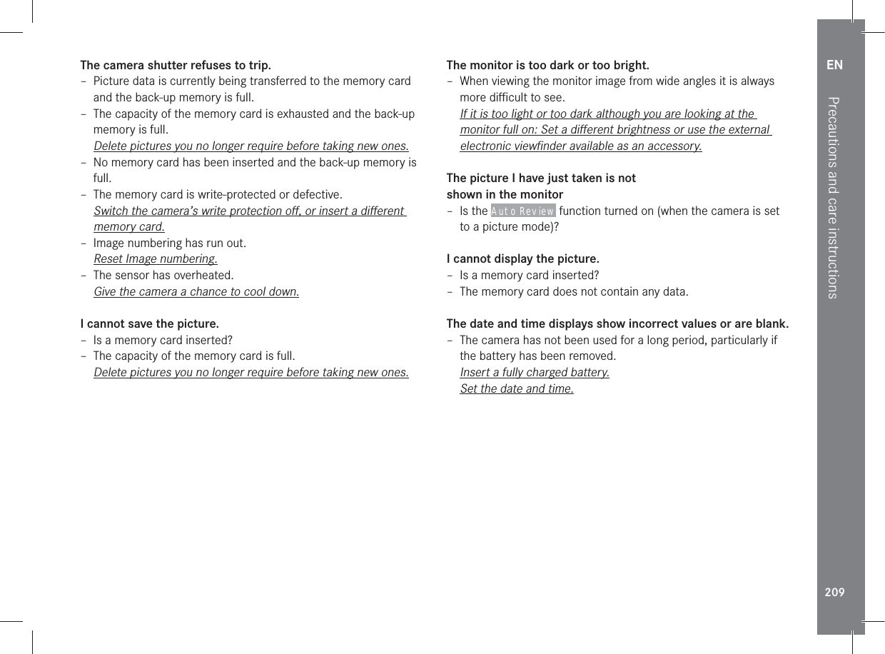 EN209Precautions and care instructionsThe camera shutter refuses to trip. – Picture data is currently being transferred to the memory card and the back-up memory is full. – The capacity of the memory card is exhausted and the back-up memory is full.Delete pictures you no longer require before taking new ones. – No memory card has been inserted and the back-up memory is full. – The memory card is write-protected or defective.Switch the camera’s write protection oﬀ, or insert a diﬀerent memory card. – Image numbering has run out.Reset Image numbering. – The sensor has overheated.Give the camera a chance to cool down.I cannot save the picture. – Is a memory card inserted? – The capacity of the memory card is full.Delete pictures you no longer require before taking new ones.The monitor is too dark or too bright. – When viewing the monitor image from wide angles it is always more diﬃcult to see.If it is too light or too dark although you are looking at the monitor full on: Set a diﬀerent brightness or use the external electronic viewﬁnder available as an accessory.The picture I have just taken is not  shown in the monitor – Is the Auto Review function turned on (when the camera is set to a picture mode)?I cannot display the picture. – Is a memory card inserted? – The memory card does not contain any data.The date and time displays show incorrect values or are blank. – The camera has not been used for a long period, particularly if the battery has been removed.Insert a fully charged battery.Set the date and time.